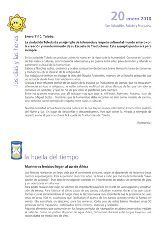 20           enero 2010
                                                                                           San Sebastián, Fabián y Fructuoso


                       Enero 1110. Toledo.
los días y las horas


                       La ciudad de Toledo da un ejemplo de tolerancia y respeto cultural al mundo entero con
                       la creación y mantenimiento de su Escuela de Traductores. Este ejemplo perdurará para
                       siempre.

                       En la ciudad de Toledo se produce un hecho nuevo en la historia de la humanidad. Consiste en la unión
                       de tres razas y culturas, con frecuencia adversarias y en guerra entre ellas, para defender y difundir el
                       patrimonio cultural de la humanidad.
                       Sabios y filósofos judíos, cristianos y árabes comparten desde hace breve tiempo la tarea de conservar
                       y traducir las obras clásicas de la antigüedad.
                       Sus trabajos se centran en divulgar la obra del filósofo Aristóteles, maestro de la filosofía griega del que
                       no se habla desde hace casi seiscientos años.
                       Gracias a este esfuerzo común de los sabios de la Escuela de Traductores de Toledo, que no reparan en
                       diferencias étnicas ni religiosas, se están salvando multitud de obras clásicas de las que tan sólo se
                       conserva un ejemplar, y que de no ser por ellos se perderían para siempre.
                       Entre los grandes maestros que allí trabajan hay que citar a: Al-Farabí, Averroes, Avicena, Juan de
                       España, Miguel Scoto... Nombres que la humanidad debe recordar no sólo como modelo de ciencia,
                       sino también como ejemplo de respeto entre razas y culturas.

                       Nuestra sociedad actual favorece una cultura en la que hay un nuevo intercambio étnico entre pueblos
                       del Norte y Sur. En lugar de desconfiar y desacreditarnos, hay que volver la mirada a ejemplos de
                       respeto como el que nos ofrece la Escuela de Traductores de Toledo.

                                                                                                                      (Tolerancia)




                       la huella del tiempo
                       Marineros fenicios llegan al sur de África
                       Los fenicios realizaron un largo viaje por el continente africano, según se desprende de recientes docu-
                       mentos arqueológicos. Esta expedición duró tres años. Se llevó a cabo por medio de la llamada "nave-
                       gación de cabotaje". Este tipo de navegación consiste en ir bordeando las costas sin perderlas de vista
                       y sin adentrarse en alta mar.
                       Para poder realizar este viaje, se valieron de importantes avances en el arte de la navegación y construc-
                       ción de barcos. Para fabricar el sólido casco de sus barcos utilizaban maderas duras a las que daban
                       formas curvas sometiéndolas al fuego. Pero la técnica nueva más importante fue la presencia de unas
                       velas de unos 300 m. cuadrados que facilitaban el avance de los barcos aprovechando la fuerza del
                       viento. Ello constituía un descanso para los remeros. Cada uno de estos barcos llevaban unas 30
                       personas como tripulación, distribuidos entre remeros, marinos y soldados.
                       Algunos alimentos que consumían en los largos períodos de navegación estaban conservados median-
                       te salazón. Como no podían disponer de agua dulce, consumían durante estas largas travesías una
                       ración diaria de medio litro de vino.
 
