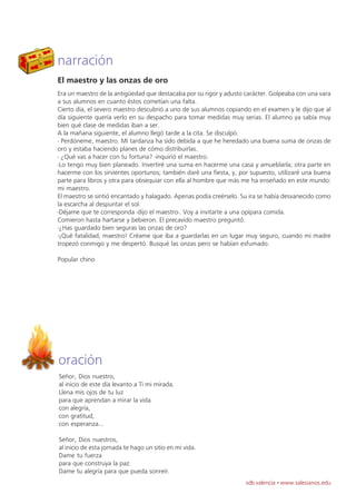 narración
El maestro y las onzas de oro
Era un maestro de la antigüedad que destacaba por su rigor y adusto carácter. Golpeaba con una vara
a sus alumnos en cuanto éstos cometían una falta.
Cierto día, el severo maestro descubrió a uno de sus alumnos copiando en el examen y le dijo que al
día siguiente quería verlo en su despacho para tomar medidas muy serias. El alumno ya sabía muy
bien qué clase de medidas iban a ser.
A la mañana siguiente, el alumno llegó tarde a la cita. Se disculpó.
- Perdóneme, maestro. Mi tardanza ha sido debida a que he heredado una buena suma de onzas de
oro y estaba haciendo planes de cómo distribuirlas.
- ¿Qué vas a hacer con tu fortuna? -inquirió el maestro.
-Lo tengo muy bien planeado. Invertiré una suma en hacerme una casa y amueblarla; otra parte en
hacerme con los sirvientes oportunos; también daré una fiesta, y, por supuesto, utilizaré una buena
parte para libros y otra para obsequiar con ella al hombre que más me ha enseñado en este mundo:
mi maestro.
El maestro se sintió encantado y halagado. Apenas podía creérselo. Su ira se había desvanecido como
la escarcha al despuntar el sol.
-Déjame que te corresponda -dijo el maestro-. Voy a invitarte a una opípara comida.
Comieron hasta hartarse y bebieron. El precavido maestro preguntó:
-¿Has guardado bien seguras las onzas de oro?
-¡Qué fatalidad, maestro! Créame que iba a guardarlas en un lugar muy seguro, cuando mi madre
tropezó conmigo y me despertó. Busqué las onzas pero se habían esfumado.

Popular chino




oración
Señor, Dios nuestro,
al inicio de este día levanto a Ti mi mirada.
Llena mis ojos de tu luz
para que aprendan a mirar la vida
con alegría,
con gratitud,
con esperanza...

Señor, Dios nuestros,
al inicio de esta jornada te hago un sitio en mi vida.
Dame tu fuerza
para que construya la paz.
Dame tu alegría para que pueda sonreír.
                                                                    sdb valencia · www.salesianos.edu
 