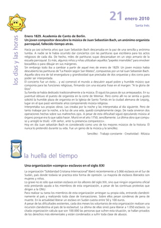 21           enero 2010
                                                                                                                     Santa Inés


                       Enero 1829. Academia de Canto de Berlín.
los días y las horas


                       Un joven compositor descubre la música de Juan Sebastián Bach, un anónimo organista
                       parroquial, fallecido tiempo atrás.
                       Hacía ya casi ochenta años que Juan Sebastián Bach descansaba en la paz de una sencilla y anónima
                       tumba. A nadie se le había ocurrido dar conciertos con las partituras que escribiera para los actos
                       religiosos de cada día. De hecho, miles de partituras suyas descansaban en un viejo armario de la
                       escuela parroquial. Es más, algunos niños y niñas utilizaban aquellos "papeles inservibles" para envolver
                       bocadillos o para dibujar en sus márgenes.
                       Sin embargo todo iba a cambiar a partir de aquel mes de enero de 1829: Un joven músico había
                       descubierto las partituras de "La Pasión según San Mateo", compuestas por un tal Juan Sebastián Bach.
                       Aquella obra era de tal envergadura y grandiosidad que precisaba de dos orquestas y dos coros para
                       poder ser interpretada.
                       El concierto fue un éxito... y así comenzó el mundo a descubrir aquel pobre y humilde músico que
                       componía para las funciones religiosas, firmando con una escueta frase en el margen: "A la gloria de
                       Dios".
                       Su familia se había dedicado tradicionalmente a la música. Él siguió los pasos de sus antepasados. En su
                       juventud obtuvo el puesto de organista en la corte de Weimar. Pero como allí no se sentía a gusto
                       solicitó la humilde plaza de organista en la Iglesia de Santo Tomás en la ciudad alemana de Leipzig,
                       lugar en el que pasó veintisiete años componiendo música religiosa.
                       Interpretaba sus propias obras. Las creaba por la noche y las interpretaba al día siguiente. Pero de
                       tanto trabajar por la noche, a la luz de una vela, quedó completamente ciego. De nada sirvieron dos
                       operaciones hechas sobre sus maltrechos ojos. A pesar de esta dificultad siguió ejecutando música al
                       órgano porque era lo que sabía hacer. Murió en el año 1750, sencillamente. La última obra que compu-
                       so y arregló la tituló: «Oh señor, ante tu presencia comparezco».
                       Hoy en día Juan sebastián Bach es considerado como uno de los mejores músicos de la historia. Él
                       nunca lo pretendió durante su vida. Fue un genio de la música y la sencillez.
                                                                            Sencillez · Trabajo constante · Creatividad · Música




                       la huella del tiempo
                       Una organización «compra» esclavos en el siglo XXI
                       La organización "Solidaridad Cristiana Internacional" liberó recientemente a 5.066 esclavos en el Sur de
                       Sudán, país donde todavía se practica esta forma de opresión. La mayoría de esclavos liberados son
                       mujeres y niños.
                       Lo grave no es sólo que existan esclavos en los albores del siglo XXI, sino que ningún organismo oficial
                       está prestando ayuda a los miembros de esta organización, a pesar de las continuas protestas que
                       dirigen a la ONU.
                       Para realizar su tarea los miembros de esta organización arriesgan su propia vida, entrando clandesti-
                       namente al país y realizando toda clase de transacciones. Sobre ellos pesan condenas de pena de
                       muerte. En la actualidad liberar un esclavo en Sudán cuesta entre 50 y 100 euros.
                       A pesar de las dificultades existentes, cada dos meses los voluntarios de esta organización realizan una
                       incursión clandestina al país de la esclavitud. La última de ellas sirvió para liberar a 1.050 esclavos. La
                       citada organización calcula que son 100.000 las personas que sufren esta situación, se hallan privados
                       de los derechos más elementales y están condenados a sufrir toda clase de abusos.
 