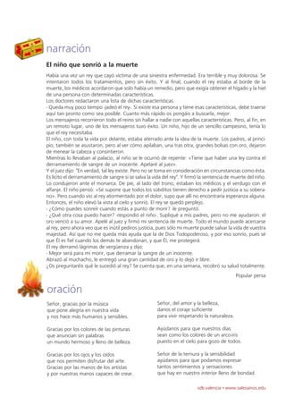 narración
El niño que sonrió a la muerte
Había una vez un rey que cayó víctima de una siniestra enfermedad. Era terrible y muy dolorosa. Se
intentaron todos los tratamientos, pero sin éxito. Y al final, cuando el rey estaba al borde de la
muerte, los médicos acordaron que solo había un remedio, pero que exigía obtener el hígado y la hiel
de una persona con determinadas características.
Los doctores redactaron una lista de dichas características.
- Queda muy poco tiempo -jadeó el rey-. Si existe esa persona y tiene esas características, debe traerse
aquí tan pronto como sea posible. Cuanto más rápido os pongáis a buscarla, mejor.
Los mensajeros recorrieron todo el reino sin hallar a nadie con aquellas características. Pero, al fin, en
un remoto lugar, uno de los mensajeros tuvo éxito. Un niño, hijo de un sencillo campesino, tenía lo
que el rey necesitaba.
El niño, con toda la vida por delante, estaba aterrado ante la idea de la muerte. Los padres, al princi-
pio, también se asustaron, pero al ver cómo apilaban, una tras otra, grandes bolsas con oro, dejaron
de menear la cabeza y consintieron.
Mientras lo llevaban al palacio, al niño se le ocurrió de repente: «Tiene que haber una ley contra el
derramamiento de sangre de un inocente. Apelaré al juez».
Y el juez dijo: "En verdad, tal ley existe. Pero no se toma en consideración en circunstancias como ésta.
Es lícito el derramamiento de sangre si se salva la vida del rey". Y firmó la sentencia de muerte del niño.
Lo condujeron ante el monarca. De pie, al lado del trono, estaban los médicos y el verdugo con el
alfanje. El niño pensó: «Se supone que todos los súbditos tienen derecho a pedir justicia a su sobera-
no». Pero cuando vio al rey atormentado por el dolor, supo que allí no encontraría esperanza alguna.
Entonces, el niño elevó la vista al cielo y sonrió. El rey se quedó perplejo.
- ¿Cómo puedes sonreír cuando estás a punto de morir? -le preguntó.
- ¿Qué otra cosa puedo hacer? -respondió el niño-. Supliqué a mis padres, pero no me ayudaron: el
oro venció a su amor. Apelé al juez y firmó mi sentencia de muerte. Todo el mundo puede acercarse
al rey, pero ahora veo que es inútil pediros justicia, pues sólo mi muerte puede salvar la vida de vuestra
majestad. Así que no me queda más ayuda que la de Dios Todopoderoso, y por eso sonrío, pues sé
que Él es fiel cuando los demás te abandonan, y que Él, me protegerá.
El rey derramó lágrimas de vergüenza y dijo:
- Mejor será para mí morir, que derramar la sangre de un inocente.
Abrazó al muchacho, le entregó una gran cantidad de oro y lo dejó ir libre.
¿Os preguntaréis qué le sucedió al rey? Se cuenta que, en una semana, recobró su salud totalmente.
                                                                                             Popular persa

oración
Señor, gracias por la música                          Señor, del amor y la belleza,
que pone alegría en nuestra vida                      danos el coraje suficiente
y nos hace más humanos y sensibles.                   para vivir respetando la naturaleza.

Gracias por los colores de las pinturas               Ayúdanos para que nuestros días
que anuncian sin palabras                             sean como los colores de un arco-iris
un mundo hermoso y lleno de belleza.                  puesto en el cielo para gozo de todos.

Gracias por los ojos y los oídos                      Señor de la ternura y la sensibilidad
que nos permiten disfrutar del arte.                  ayúdanos para que podamos expresar
Gracias por las manos de los artistas                 tantos sentimientos y sensaciones
y por nuestras manos capaces de crear.                que hay en nuestro interior lleno de bondad.

                                                                         sdb valencia · www.salesianos.edu
 