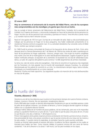 22           enero 2010
                                                                                                           San Vicente Mártir
                                                                                                           Beata Laura Vicuña

                       22 enero 2007
los días y las horas


                       Hoy se conmemora el aniversario de la muerte del Abbé Pierre, uno de los europeos
                       más comprometidos con los mendigos y la gente que vive sin un techo.
                       Hoy se cumple el tercer aniversario del fallecimiento del Abbé Pierre, fundador de la asociación de
                       Caridad «Los Traperos de Emaús», y reconocido trabajador en favor de los derechos de las personas sin
                       hogar. Ha sido una de las personas más conocidas y queridas en Francia. Tenía 94 años cuando murió
                       y su nombre real era Henri Antoine Groues.
                       Nació el 5 de agosto de 1912 en Lyon. Era hijo de un mercader de seda. Dejó su vida acomodada para
                       trabajar por las personas sin hogar en la dura posguerra, tras haber colaborado activamente en la
                       resistencia francesa contra la ocupación nazi. En su actividad clandestina fue conocido como el Abbé
                       Pierre, nombre que siempre conservó.
                       En 1949 fundó la primera comunidad de Emaús en los basureros de las afueras de París. Cinco años
                       después lanzó su famoso llamamiento del 1 de febrero de 1954 en las ondas de radio Luxemburgo en
                       favor de las personas sin hogar suplicando: «Socorro, amigos míos. Una mujer ha muerto congelada
                       esta noche a las tres de la madrugada en la acera del Boulevard Sebastopol, cogida al papel en que le
                       habían notificado anteayer, la expulsión de su domicilio» El resultado fue una ola de solidaridad ciuda-
                       dana y un plan de urgencia del gobierno para construir 12.000 alojamientos de primera necesidad.
                       Su lema era «dar de comer antes de evangelizar». Este lema le convirtió en la persona más respetada
                       por los franceses y la más popular tras la muerte del oceanógrafo Jacques Cousteau. Su actividad
                       desinteresada por los pobres le convirtió en un mito. Su indumentaria siempre negra, boina incluida,
                       contribuyó a su transformación en un icono nacional.
                       Desde los 19 años era fraile capuchino. Sus seguidores ayudan a la inserción de los más desfavorecidos
                       en más de 40 países.




                       la huella del tiempo
                       Vicente, diácono (+ 304)
                       Vicente es uno de los tres diáconos que murieron en los primeros tiempos de nuestra historia cristiana.
                       Esteban, Lorenzo y Vicente. No era sacerdote; simplemente diácono.
                       El año 304 había que cumplir un decreto del emperador Diocleciano en que se mandaba apresar a todo
                       los jefes de las iglesias cristianas. Las cárceles se llenaron, y fue en Zaragoza donde cogieron al obispo
                       Valerio con su ayudante diácono Vicente.
                       El obispo Valerio debía de ser hombre de pocas palabras, tal vez tartamudo, pero eso no le importaba
                       porque su ayudante Vicente era un pico de oro. Y ya se sabe lo que les pasa a los picos de oro. El caso
                       es que llevaron a los dos a Valencia. Y allí empezó la cruz.
                       Primer interrogatorio de la policía imperial; primera contestación de Vicente y primera tortura: el potro.
                       Esta preciosidad de trato a los presos consistía en que te ponían encima de una mesa con las manos y
                       los pies atados. Y cuando menos lo esperabas, te estiraban hacia los cuatro puntos cardinales.
                       Cuando ya Vicente había pasado el examen del potro, le pidieron los libros sagrados en los cuales se
                       ilustraba para hablar tan bien. Como Vicente callaba, le pusieron encima de una cama de hierros
                       candentes. Y de ahí lo llevaron a la cárcel. Y allí murió, con los pies hundidos en los cepos.
 