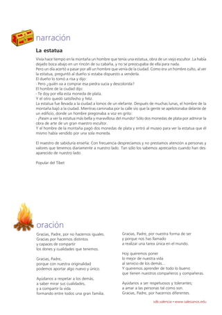 narración
La estatua
Vivía hace tiempo en la montaña un hombre que tenía una estatua, obra de un viejo escultor. La había
dejado boca abajo en un rincón de su cabaña, y no se preocupaba de ella para nada.
Pero un día acertó a pasar por allí un hombre que venía de la ciudad. Como era un hombre culto, al ver
la estatua, preguntó al dueño si estaba dispuesto a venderla.
El dueño lo tomó a risa y dijo:
- Pero ¿quién va a comprar esa piedra sucia y descolorida?
El hombre de la ciudad dijo:
- Te doy por ella esta moneda de plata.
Y el otro quedó satisfecho y feliz.
La estatua fue llevada a la ciudad a lomos de un elefante. Después de muchas lunas, el hombre de la
montaña bajó a la ciudad. Mientras caminaba por la calle vio que la gente se apelotonaba delante de
un edificio, donde un hombre pregonaba a voz en grito:
- ¡Pasen a ver la estatua más bella y maravillosa del mundo! Sólo dos monedas de plata por admirar la
obra de arte de un gran maestro escultor.
Y el hombre de la montaña pagó dos monedas de plata y entró al museo para ver la estatua que él
mismo había vendido por una sola moneda.

El maestro de sabiduría enseña: Con frecuencia despreciamos y no prestamos atención a personas y
valores que tenemos diariamente a nuestro lado. Tan sólo los sabemos apreciarlos cuando han des-
aparecido de nuestro lado.

Popular del Tíbet




oración
Gracias, Padre, por no hacernos iguales.           Gracias, Padre, por nuestra forma de ser
Gracias por hacernos distintos                     y porque nos has llamado
y capaces de compartir                             a realizar una tarea única en el mundo.
los dones y cualidades que tenemos.
                                                   Hoy queremos poner
Gracias, Padre,                                    lo mejor de nuestra vida
porque con nuestra originalidad                    al servicio de los demás...
podemos aportar algo nuevo y único.                Y queremos aprender de todo lo bueno
                                                   que tienen nuestros compañeros y compañeras.
Ayúdanos a respetar a los demás,
a saber mirar sus cualidades,                      Ayúdanos a ser respetuosos y tolerantes;
y a compartir la vida                              a amar a las personas tal como son.
formando entre todos una gran familia.             Gracias, Padre, por hacernos diferentes.

                                                                      sdb valencia · www.salesianos.edu
 