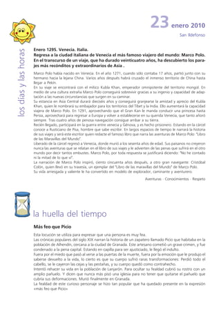 23            enero 2010
                                                                                                                     San Ildefonso


                       Enero 1295. Venecia. Italia.
los días y las horas


                       Regresa a la ciudad italiana de Venecia el más famoso viajero del mundo: Marco Polo.
                       En el transcurso de un viaje, que ha durado veinticuatro años, ha descubierto los para-
                       jes más recónditos y extraordinarios de Asia .
                       Marco Polo había nacido en Venecia. En el año 1271, cuando sólo contaba 17 años, partió junto con su
                       hermano hacia la lejana China. Varios años después habrá cruzado el inmenso territorio de China hasta
                       llegar a Pekín.
                       En su viaje se encontrará con el mítico Kubla Khan, emperador omnipotente del territorio mongol. En
                       medio de una cultura extraña Marco Polo conseguirá sobrevivir gracias a su ingenio y capacidad de adap-
                       tación a las nuevas circunstancias que surgen en su caminar.
                       Su estancia en Asia Central durará dieciséis años y conseguirá granjearse la amistad y aprecio del Kubla
                       Khan, quien le nombrará su embajador para los territorios del Tíbet y la India. Ello aumentará la capacidad
                       viajera de Marco Polo. En 1291, aprovechando que el Gran Kan le manda conducir una princesa hasta
                       Persia, aprovechará para regresar a Europa y volver a establecerse en su querida Venecia, que tanto añoró
                       siempre. Tras cuatro años de penosa navegación consigue arribar a su tierra.
                       Recién llegado, participará en la guerra entre venecia y Génova, y es hecho prisionero. Estando en la cárcel
                       conoce a Rusticiano de Pisa, hombre que sabe escribir. En largos espacios de tiempo le narrará la historia
                       de sus viajes y será este escritor quien redacte el famoso libro que narra las aventuras de Marco Polo: "Libro
                       de las Maravillas del Mundo".
                       Liberado de la cárcel regresó a Venecia, donde murió a los sesenta años de edad. Sus paisanos no creyeron
                       nunca las aventuras que se relatan en el libro de sus viajes y le advierten de las penas que sufrirá en el otro
                       mundo por decir tantos embustes. Marco Polo, por toda respuesta se justificará diciendo: "No he contado
                       ni la mitad de lo que vi".
                       La narración de Marco Polo inspiró, ciento cincuenta años después, a otro gran navegante: Cristóbal
                       Colón, quien llevó en su travesía, un ejemplar del "Libro de las maravillas del Mundo" de Marco Polo.
                       Su vida arriesgada y valiente le ha convertido en modelo de explorador, caminante y aventurero.
                                                                                               Aventuras · Conocimientos · Respeto




                       la huella del tiempo
                       Más feo que Picio
                       Esta locución se utiliza para expresar que una persona es muy fea.
                       Las crónicas populares del siglo XIX narran la historia de un zapatero llamado Picio que habitaba en la
                       población de Alhendín, cercana a la ciudad de Granada. Este artesano cometió un grave crimen, y fue
                       condenado a la pena capital. Estando en capilla para ser ajusticiado, le llegó el indulto.
                       Fuera por el miedo que pasó al verse a las puertas de la muerte, fuera por la emoción que le produjo el
                       saberse devuelto a la vida, lo cierto es que su cuerpo sufrió raras transformaciones: Perdió todo el
                       cabello, se le cayeron las cejas y las pestañas, y su cuerpo quedó como contrahecho.
                       Intentó rehacer su vida en la población de Lanjarón. Para ocultar su fealdad cubrió su rostro con un
                       amplio pañuelo. Y dicen que nunca más pisó una iglesia para no tener que quitarse el pañuelo que
                       cubría sus deformaciones. Murió finalmente en Granada.
                       La fealdad de este curioso personaje se hizo tan popular que ha quedado presente en la expresión
                       «más feo que Picio»
 