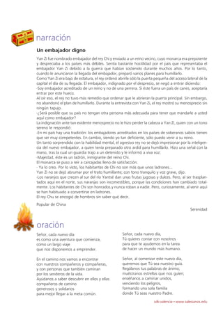 narración
Un embajador digno
Yan Zi fue nombrado embajador del rey Chi y enviado a un reino vecino, cuyo monarca era prepotente
y despreciaba a los países más débiles. Sentía bastante hostilidad por el país que representaba el
embajador Yan Zi debido a la guerra que habían sostenido durante muchos años. Por lo tanto,
cuando le anunciaron la llegada del embajador, preparó varios planes para humillarlo.
Como Yan Zi era bajo de estatura, el rey ordenó abrirle sólo la puerta pequeña del acceso lateral de la
capital el día de su llegada. El embajador, indignado por el desprecio, se negó a entrar diciendo:
-Soy embajador acreditado de un reino y no de una perrera. Si éste fuera un país de canes, aceptaría
entrar por este hueco.
Al oír eso, el rey no tuvo más remedio que ordenar que le abrieran la puerta principal. Sin embargo,
no abandonó el plan de humillarlo. Durante la entrevista con Yan Zi, el rey mostró su menosprecio sin
ningún tapujo.
-¿Será posible que su país no tengan otra persona más adecuada para tener que mandarle a usted
aquí como embajador?
La indignación ante tan evidente menosprecio no le hizo perder la cabeza a Yan Zi, quien con un tono
sereno le respondió:
-En mi país hay una tradición: los embajadores acreditados en los países de soberanos sabios tienen
que ser muy competentes. En cambio, siendo yo tan deficiente, sólo puedo venir a su reino.
Un tanto sorprendido con la habilidad mental, el agresivo rey no se dejó impresionar por la inteligen-
cia del nuevo embajador, a quien tenía preparado otro ardid para humillarlo. Hizo una señal con la
mano, tras la cual un guardia trajo a un detenido y le informó a viva voz:
-Majestad, éste es un ladrón, inmigrante del reino Chi.
El monarca se puso a reír a carcajadas lleno de satisfacción.
- Ya lo creo. Por lo visto, los habitantes de Chi no son más que unos ladrones...
Yan Zi no se dejó abrumar por el trato humillante; con tono tranquilo y voz grave, dijo:
-Los naranjos que crecen al sur del río Yantsé dan unas frutas jugosas y dulces. Pero, al ser trasplan-
tados aquí en el norte, sus naranjas son incomestibles, porque las condiciones han cambiado total-
mente. Los habitantes de Chi son honrados y nunca roban a nadie. Pero, curiosamente, al venir aquí
se han habituado a convertirse en ladrones.
El rey Chu se encogió de hombros sin saber qué decir.
Popular de China
                                                                                            Serenidad



oración
Señor, cada nuevo día                              Señor, cada nuevo día,
es como una aventura que comienza,                 Tú quieres contar con nosotros
como un largo viaje                                para que te ayudemos en la tarea
que nos disponemos a emprender.                    de hacer un mundo más humano.

En el camino nos vamos a encontrar                 Señor, al comenzar este nuevo día,
con nuestros compañeros y compañeras,              queremos que Tú sea nuestro guía.
y con personas que también caminan                 Regálanos tus palabras de ánimo;
por los senderos de la vida.                       muéstranos estrellas que nos guíen;
Ayúdanos a saber descubrir en ellos y ellas        enséñanos a caminar unidos,
compañeros de camino                               venciendo los peligros,
generosos y solidarios                             formando una sola familia
para mejor llegar a la meta común.                 donde Tú seas nuestro Padre.

                                                                      sdb valencia · www.salesianos.edu
 