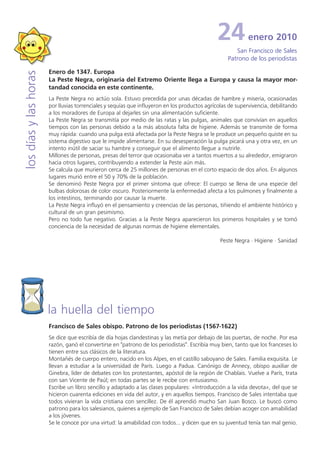 24           enero 2010
                                                                                                      San Francisco de Sales
                                                                                                   Patrono de los periodistas

                       Enero de 1347. Europa
los días y las horas


                       La Peste Negra, originaria del Extremo Oriente llega a Europa y causa la mayor mor-
                       tandad conocida en este continente.
                       La Peste Negra no actúo sola. Estuvo precedida por unas décadas de hambre y miseria, ocasionadas
                       por lluvias torrenciales y sequías que influyeron en los productos agrícolas de supervivencia, debilitando
                       a los moradores de Europa al dejarles sin una alimentación suficiente.
                       La Peste Negra se transmitía por medio de las ratas y las pulgas, animales que convivían en aquellos
                       tiempos con las personas debido a la más absoluta falta de higiene. Además se transmite de forma
                       muy rápida: cuando una pulga está afectada por la Peste Negra se le produce un pequeño quiste en su
                       sistema digestivo que le impide alimentarse. En su desesperación la pulga picará una y otra vez, en un
                       intento inútil de saciar su hambre y conseguir que el alimento llegue a nutrirle.
                       Millones de personas, presas del terror que ocasionaba ver a tantos muertos a su alrededor, emigraron
                       hacia otros lugares, contribuyendo a extender la Peste aún más.
                       Se calcula que murieron cerca de 25 millones de personas en el corto espacio de dos años. En algunos
                       lugares murió entre el 50 y 70% de la población.
                       Se denominó Peste Negra por el primer síntoma que ofrece: El cuerpo se llena de una especie del
                       bulbas dolorosas de color oscuro. Posteriormente la enfermedad afecta a los pulmones y finalmente a
                       los intestinos, terminando por causar la muerte.
                       La Peste Negra influyó en el pensamiento y creencias de las personas, tiñiendo el ambiente histórico y
                       cultural de un gran pesimismo.
                       Pero no todo fue negativo. Gracias a la Peste Negra aparecieron los primeros hospitales y se tomó
                       conciencia de la necesidad de algunas normas de higiene elementales.

                                                                                                Peste Negra · Higiene · Sanidad




                       la huella del tiempo
                       Francisco de Sales obispo. Patrono de los periodistas (1567-1622)
                       Se dice que escribía de día hojas clandestinas y las metía por debajo de las puertas, de noche. Por esa
                       razón, ganó el convertirse en "patrono de los periodistas". Escribía muy bien, tanto que los franceses lo
                       tienen entre sus clásicos de la literatura.
                       Montañés de cuerpo entero, nacido en los Alpes, en el castillo saboyano de Sales. Familia exquisita. Le
                       llevan a estudiar a la universidad de París. Luego a Padua. Canónigo de Annecy, obispo auxiliar de
                       Ginebra, líder de debates con los protestantes, apóstol de la región de Chablais. Vuelve a París, trata
                       con san Vicente de Paúl; en todas partes se le recibe con entusiasmo.
                       Escribe un libro sencillo y adaptado a las clases populares: «Introducción a la vida devota», del que se
                       hicieron cuarenta ediciones en vida del autor, y en aquellos tiempos. Francisco de Sales intentaba que
                       todos vivieran la vida cristiana con sencillez. De él aprendió mucho San Juan Bosco. Le buscó como
                       patrono para los salesianos, quienes a ejemplo de San Francisco de Sales debían acoger con amabilidad
                       a los jóvenes.
                       Se le conoce por una virtud: la amabilidad con todos... y dicen que en su juventud tenía tan mal genio.
 