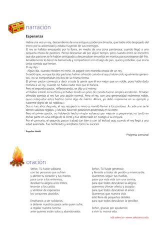 narración
Esperanza
Había una vez un rey, descendiente de una antigua y poderosa dinastía, que había sido despojado del
trono por la adversidad y estaba huyendo de sus enemigos.
El rey se hallaba empapado por la lluvia, en medio de una zona pantanosa, cuando llegó a una
pequeña choza de pastores. Pensó descansar allí por algún tiempo, pero cuando entró se encontró
que dos pastores se le habían anticipado y descansaban envueltos en mantas para protegerse del frío.
Amablemente le dieron la bienvenida y compartieron con él algo de pan, queso y cebollas, que era la
única comida que tenían.
El rey dijo:
- Algún día, cuando recobre mi reino, os pagaré con moneda propia de un rey.
Sucedió que, aunque los dos pastores habían ofrecido comida al rey y habían sido igualmente genero-
sos, no se comportaban los dos de la misma forma.
El primer pastor comenzó a decir a toda la gente que él era mejor que un noble, pues había dado
comida a un rey, cuando no había nadie más que lo hiciera.
Pero el segundo pastor, reflexionando, se dijo a sí mismo:
«El haber estado en la choza y el haber tenido un poco de comida fueron simples accidentes. El haber
ofrecido comida al rey fue una acción normal. Pero el rey, con una generosidad realmente noble,
quiso interpretar estos hechos como algo de mérito. Ahora, yo debo inspirarme en su ejemplo y
hacerme digno de tal nobleza.»
Dos o tres años después, el rey recuperó su reino y mandó llamar a los pastores. A cada uno se le
dieron valiosos regalos, y los dos tuvieron posiciones poderosas en la corte.
Pero el primer pastor, no habiendo hecho ningún esfuerzo por mejorar y prepararse, no tardó en
tomar parte en una intriga de la corte y fue desterrado en castigo a su conjura.
Por el contrario, el segundo pastor trabajó tan bien y con tal lealtad que, cuando el rey llegó a una
edad avanzada, fue nombrado y aceptado como su sucesor.

Popular hindú
                                                                                  Progreso personal




oración
   Señor, Tú fuiste solidario                         Señor, Tú fuiste generoso
   con las personas que sufrían                       y llenaste a todos de perdón y misericordia.
   y abriste tu corazón y tus manos                   Queremos seguir tus huellas,
   para curar a los enfermos,                         pasar por esta vida con una sonrisa,
   devolver la alegría a los tristes,                 para que todos descubran la alegría;
   levantar a los caídos                              queremos ofrecer afecto y acogida
   y sembrar de esperanza                             para que todos descubran el amor.
   los corazones abatidos.                            Queremos que nuestra vida
                                                      esté llena de pequeños detalles
   Enséñanos a ser solidarios,                        para que todos descubran la sencillez.
   a detener nuestros pasos ante quien sufre,
   a regalar nuestra sonrisa                          Señor, gracias por ayudarnos
   ante quienes están solos y abandonados.            a vivir tu misma vida.
                                                                     sdb valencia · www.salesianos.edu
 