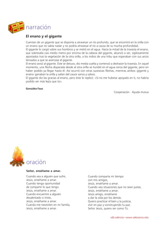 narración
El enano y el gigante
Cuentan de un gigante que se disponía a atravesar un río profundo, que se encontró en la orilla con
un enano que no sabía nadar y no podría atravesar el río a causa de su mucha profundidad.
El gigante lo cargó sobre sus hombros y se metió en el agua. Hacia la mitad de la travesía el enano,
que sobresalía casi medio metro por encima de la cabeza del gigante, alcanzó a ver, sigilosamente
apostados tras la vegetación de la otra orilla, a los indios de una tribu que esperaban con sus arcos
tensados a que se acercase el gigante.
El enano avisó al gigante. Éste se detuvo, dio media vuelta y comenzó a deshacer la travesía. En aquel
momento, una flecha disparada desde al otra orilla se hundió en el agua cerca del gigante, pero sin
haber podido ya llegar hasta él. Así ocurrió con otras sucesivas flechas, mientras ambos -gigante y
enano- ganaban la orilla y salían del cauce sanos y salvos.
El gigante dio las gracias al enano, pero éste le replicó: «Si no me hubiese apoyado en ti, no habría
podido ver más lejos que tú».

González Faus
                                                                         Cooperación · Ayuda mutua




oración
Señor, enséñame a amar.
Cuando vea a alguien que sufre,                    Cuando comparta mi tiempo
Jesús, enséñame a amar.                            con mis amigos,
Cuando tenga oportunidad                           Jesús, enséñame a amar.
de compartir lo que tengo.                         Cuando vea situaciones que no sean justas,
Jesús, enséñame a amar.                            Jesús, enséñame a amar.
Cuando encuentre a alguien                         Jesús amigo, enséñame
desalentado o triste,                              a dar la vida por los demás.
Jesús, enséñame a amar.                            Quiero practicar el bien y la justicia;
Cuando me necesiten en mi familia,                 vivir en paz y construyendo tu paz.
Jesús, enséñame a amar.                            Señor Jesús, quiero ser como Tú.


                                                                      sdb valencia · www.salesianos.edu
 