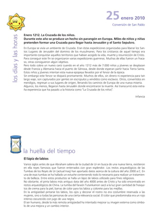 25           enero 2010
                                                                                                   Conversión de San Pablo


                       Enero 1212. La Cruzada de los niños.
los días y las horas


                       Durante este año se produce un hecho sin parangón en Europa. Miles de niños y niñas
                       pretenden formar una Cruzada para llegar hasta Jerusalén y el Santo Sepulcro.
                       En Europa se vivía un ambiente de Cruzada. Eran éstas expediciones organizadas para liberar los San-
                       tos Lugares de Jerusalén del dominio de los musulmanes. Para los cristianos de aquel tiempo era
                       importante conquistar aquellos territorios que habían acogido la vida, muerte y resurrección de Cristo.
                       Para conseguir este fin se organizaron varias expediciones guerreras. Muchas de ellas fueron un fraca-
                       so, otras consiguieron algún objetivo.
                       Pero todo cobra un nuevo cariz cuando en el año 1212 más de 7.000 niños y jóvenes se desplazan
                       desde Francia y Alemania hacia el puerto de Génova, desde donde esperan partir hacia Tierra Santa.
                       Estos niños y jóvenes intentan esta nueva epopeya llevados por el fervor de la época.
                       Sin embargo este fervor se disipará prontamente. Muchos de ellos, sin dinero ni experiencia para tan
                       largo viaje, son capturados por gentes sin escrúpulos y vendidos como esclavos. Otros, convertidos en
                       mendigos, regresan a sus lugares de origen, llenando los caminos de Europa de una nueva miseria.
                       Algunos, los menos, llegaron hasta Jerusalén donde encontraron la muerte. Así transcurrió esta extra-
                       ña experiencia que ha pasado a la historia como "La Cruzada de los niños".

                                                                                                                      Infancia




                       la huella del tiempo
                       El lápiz de labios
                       Varios siglos antes de que Abraham saliera de la ciudad de Ur en busca de una nueva tierra, existieron
                       en ella reyes famosos que fueron enterrados con gran esplendor. Los restos arqueológicos de las
                       Tumbas de los Reyes de Ur (actual Iraq) han aportado datos acerca de la cultura del año 2000 a.C. En
                       una de esas tumbas se ha hallado un estuche conteniendo todo lo necesario para realizar un tratamien-
                       to de belleza. Entre estos productos se halla un lápiz de labios utilizado para fines religiosos.
                       No obstante, el pinta labios más antiguo data del año 4000 antes de Cristo y ha sido encontrado en
                       restos arqueológicos de China. La tumba del faraón Tutankamon sacó a la luz gran cantidad de frasqui-
                       tos de crema para la piel, barras de color para los labios y colorete para las mejillas.
                       En la antigüedad pintarse los labios, los ojos y decorar el rostro no era costumbre reservada a las
                       mujeres, sino a todas las personas de una cierta relevancia social. El color que predominaba era un rojo
                       intenso oscurecido con jugo de uva negra.
                       El ser humano, desde la más remota antigüedad ha intentado mejorar su imagen externa como símbo-
                       lo de una mejora y un cambio interior.
 