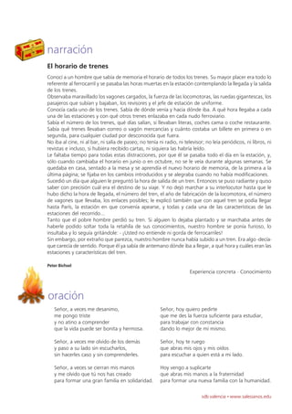 narración
El horario de trenes
Conocí a un hombre que sabía de memoria el horario de todos los trenes. Su mayor placer era todo lo
referente al ferrocarril y se pasaba las horas muertas en la estación contemplando la llegada y la salida
de los trenes.
Observaba maravillado los vagones cargados, la fuerza de las locomotoras, las ruedas gigantescas, los
pasajeros que subían y bajaban, los revisores y el jefe de estación de uniforme.
Conocía cada uno de los trenes. Sabía de dónde venía y hacia dónde iba. A qué hora llegaba a cada
una de las estaciones y con qué otros trenes enlazaba en cada nudo ferroviario.
Sabía el número de los trenes, qué días salían, si llevaban literas, coches cama o coche restaurante.
Sabía qué trenes llevaban correo o vagón mercancías y cuánto costaba un billete en primera o en
segunda, para cualquier ciudad por desconocida que fuera.
No iba al cine, ni al bar, ni salía de paseo; no tenía ni radio, ni televisor; no leía periódicos, ni libros, ni
revistas e incluso, si hubiera recibido cartas, ni siquiera las habría leído.
Le faltaba tiempo para todas estas distracciones, por que él se pasaba todo el día en la estación, y,
sólo cuando cambiaba el horario en junio o en octubre, no se le veía durante algunas semanas. Se
quedaba en casa, sentado a la mesa y se aprendía el nuevo horario de memoria, de la primera a la
última página; se fijaba en los cambios introducidos y se alegraba cuando no había modificaciones.
Sucedió un día que alguien le preguntó la hora de salida de un tren. Entonces se puso radiante y quiso
saber con precisión cuál era el destino de su viaje. Y no dejó marchar a su interlocutor hasta que le
hubo dicho la hora de llegada, el número del tren, el año de fabricación de la locomotora, el número
de vagones que llevaba, los enlaces posibles; le explicó también que con aquel tren se podía llegar
hasta París, la estación en que convenía apearse, y todas y cada una de las características de las
estaciones del recorrido...
Tanto que el pobre hombre perdió su tren. Si alguien lo dejaba plantado y se marchaba antes de
haberle podido soltar toda la retahíla de sus conocimientos, nuestro hombre se ponía furioso, lo
insultaba y lo seguía gritándole: - ¡Usted no entiende ni gorda de ferrocarriles!
Sin embargo, por extraño que parezca, nuestro hombre nunca había subido a un tren. Era algo -decía-
que carecía de sentido. Porque él ya sabía de antemano dónde iba a llegar, a qué hora y cuáles eran las
estaciones y características del tren.

Peter Bichsel
                                                                       Experiencia concreta · Conocimiento



oración
   Señor, a veces me desanimo,                          Señor, hoy quiero pedirte
   me pongo triste                                      que me des la fuerza suficiente para estudiar,
   y no atino a comprender                              para trabajar con constancia
   que la vida puede ser bonita y hermosa.              dando lo mejor de mí mismo.

   Señor, a veces me olvido de los demás                Señor, hoy te ruego
   y paso a su lado sin escucharlos,                    que abras mis ojos y mis oídos
   sin hacerles caso y sin comprenderles.               para escuchar a quien está a mi lado.

   Señor, a veces se cierran mis manos                  Hoy vengo a suplicarte
   y me olvido que tú nos has creado                    que abras mis manos a la fraternidad
   para formar una gran familia en solidaridad.         para formar una nueva familia con la humanidad.

                                                                             sdb valencia · www.salesianos.edu
 