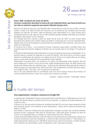 26           enero 2010
                                                                                                       San Timoteo y San Tito


                       Enero 1829. Academia de Canto de Berlín.
los días y las horas


                       Un joven compositor descubre la música de Juan Sebastián Bach, que hasta la fecha era
                       tan sólo un anónimo organista parroquial, fallecido tiempo atrás.
                       Hacía ya casi ochenta años que Juan Sebastián Bach descansaba en la paz de una sencilla y anónima
                       tumba. A nadie se le había ocurrido dar conciertos con las partituras que escribiera para los actos
                       religiosos de cada día. De hecho, miles de partituras suyas descansaban en un viejo armario de la
                       escuela parroquial. Es más, algunos niños y niñas utilizaban aquellos "papeles inservibles" para envolver
                       bocadillos o para dibujar en sus márgenes.
                       Sin embargo todo iba a cambiar a partir de aquel mes de enero de 1829: Un joven músico había
                       descubierto las partituras de "La Pasión según San Mateo", compuestas por un tal Juan Sebastián Bach.
                       Aquella obra era de tal envergadura y grandiosidad que precisaba de dos orquestas y dos coros para
                       poder ser interpretada.
                       El concierto fue un éxito... y así comenzó el mundo a descubrir aquel pobre y humilde músico que
                       componía para las funciones religiosas, firmando con una escueta frase en el margen: "A la gloria de
                       Dios".
                       Su familia se había dedicado tradicionalmente a la música. Él siguió los pasos de sus antepasados. En su
                       juventud obtuvo el puesto de organista en la corte de Weimar. Pero como allí no se sentía a gusto
                       solicitó la humilde plaza de organista en la Iglesia de Santo Tomás en la ciudad alemana de Leipzig,
                       lugar en el que pasó veintisiete años componiendo música religiosa.
                       Interpretaba sus propias obras. Las creaba por la noche y las interpretaba al día siguiente. Pero de
                       tanto trabajar por la noche, a la luz de una vela, quedó completamente ciego. De nada sirvieron dos
                       operaciones hechas sobre sus maltrechos ojos. A pesar de esta dificultad siguió ejecutando música al
                       órgano porque era lo que sabía hacer. Murió en el año 1750, sencillamente. La última obra que compu-
                       so y arregló la tituló: «Oh señor, ante tu presencia comparezco».
                       Hoy en día Juan Sebastián Bach es considerado como uno de los mejores músicos de la historia. Él
                       nunca lo pretendió durante su vida. Fue un genio de la música y la sencillez.
                                                                            Sencillez · Trabajo constante · Creatividad · Música




                       la huella del tiempo
                       Una organización «compra» esclavos en el siglo XXI
                       La organización "Solidaridad Cristiana Internacional" liberó recientemente a 5.066 esclavos en el Sur de
                       Sudán, país donde todavía se practica esta forma de opresión. La mayoría de esclavos liberados son
                       mujeres y niños.
                       Lo grave no es sólo que existan esclavos en los albores del siglo XXI, sino que ningún organismo oficial
                       está prestando ayuda a los miembros de esta organización, a pesar de las continuas protestas que
                       dirigen a la ONU.
                       Para realizar su tarea los miembros de esta organización arriesgan su propia vida, entrando clandesti-
                       namente al país y realizando toda clase de transacciones. Sobre ellos pesan condenas de pena de
                       muerte. En la actualidad liberar un esclavo en Sudán cuesta entre 50 y 100 euros.
                       A pesar de las dificultades existentes, cada dos meses los voluntarios de esta organización realizan una
                       incursión clandestina al país de la esclavitud. La última de ellas sirvió para liberar a 1.050 esclavos. La
                       citada organización calcula que son 100.000 las personas que sufren esta situación, se hallan privados
                       de los derechos más elementales y están condenados a sufrir toda clase de abusos.
 