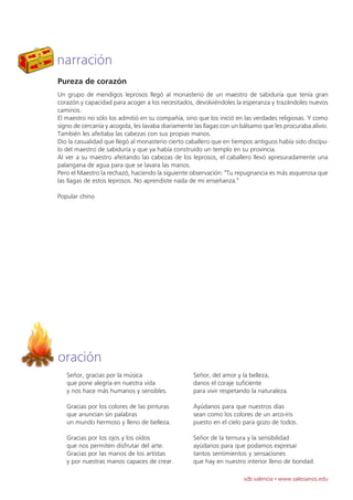 narración
Pureza de corazón
Un grupo de mendigos leprosos llegó al monasterio de un maestro de sabiduría que tenía gran
corazón y capacidad para acoger a los necesitados, devolviéndoles la esperanza y trazándoles nuevos
caminos.
El maestro no sólo los admitió en su compañía, sino que los inició en las verdades religiosas. Y como
signo de cercanía y acogida, les lavaba diariamente las llagas con un bálsamo que les procuraba alivio.
También les afeitaba las cabezas con sus propias manos.
Dio la casualidad que llegó al monasterio cierto caballero que en tiempos antiguos había sido discípu-
lo del maestro de sabiduría y que ya había construido un templo en su provincia.
Al ver a su maestro afeitando las cabezas de los leprosos, el caballero llevó apresuradamente una
palangana de agua para que se lavara las manos.
Pero el Maestro la rechazó, haciendo la siguiente observación: "Tu repugnancia es más asquerosa que
las llagas de estos leprosos. No aprendiste nada de mi enseñanza."

Popular chino




oración
   Señor, gracias por la música                    Señor, del amor y la belleza,
   que pone alegría en nuestra vida                danos el coraje suficiente
   y nos hace más humanos y sensibles.             para vivir respetando la naturaleza.

   Gracias por los colores de las pinturas         Ayúdanos para que nuestros días
   que anuncian sin palabras                       sean como los colores de un arco-iris
   un mundo hermoso y lleno de belleza.            puesto en el cielo para gozo de todos.

   Gracias por los ojos y los oídos                Señor de la ternura y la sensibilidad
   que nos permiten disfrutar del arte.            ayúdanos para que podamos expresar
   Gracias por las manos de los artistas           tantos sentimientos y sensaciones
   y por nuestras manos capaces de crear.          que hay en nuestro interior lleno de bondad.

                                                                      sdb valencia · www.salesianos.edu
 