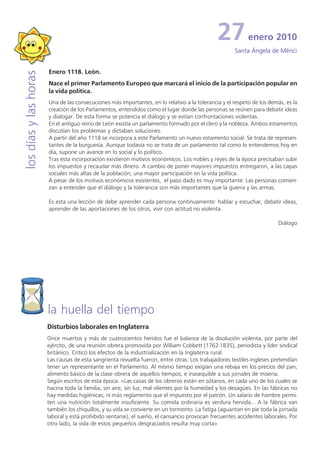 27           enero 2010
                                                                                                     Santa Ángela de Mérici


                       Enero 1118. León.
los días y las horas


                       Nace el primer Parlamento Europeo que marcará el inicio de la participación popular en
                       la vida política.
                       Una de las consecuciones más importantes, en lo relativo a la tolerancia y el respeto de los demás, es la
                       creación de los Parlamentos, entendidos como el lugar donde las personas se reúnen para debatir ideas
                       y dialogar. De esta forma se potencia el diálogo y se evitan confrontaciones violentas.
                       En el antiguo reino de León existía un parlamento formado por el clero y la nobleza. Ambos estamentos
                       discutían los problemas y dictaban soluciones.
                       A partir del año 1118 se incorpora a este Parlamento un nuevo estamento social: Se trata de represen-
                       tantes de la burguesía. Aunque todavía no se trata de un parlamento tal como lo entendemos hoy en
                       día, supone un avance en lo social y lo político.
                       Tras esta incorporación existieron motivos económicos. Los nobles y reyes de la época precisaban subir
                       los impuestos y recaudar más dinero. A cambio de poner mayores impuestos entregaron, a las capas
                       sociales más altas de la población, una mayor participación en la vida política.
                       A pesar de los motivos económicos existentes, el paso dado es muy importante: Las personas comien-
                       zan a entender que el diálogo y la tolerancia son más importantes que la guerra y las armas.

                       Es esta una lección de debe aprender cada persona continuamente: hablar y escuchar, debatir ideas,
                       aprender de las aportaciones de los otros, vivir con actitud no violenta.

                                                                                                                        Diálogo




                       la huella del tiempo
                       Disturbios laborales en Inglaterra
                       Once muertos y más de cuatrocientos heridos fue el balance de la disolución violenta, por parte del
                       ejército, de una reunión obrera promovida por William Cobbett (1762-1835), periodista y líder sindical
                       británico. Criticó los efectos de la industrialización en la Inglaterra rural.
                       Las causas de esta sangrienta revuelta fueron, entre otras: Los trabajadores textiles ingleses pretendían
                       tener un representante en el Parlamento. Al mismo tiempo exigían una rebaja en los precios del pan,
                       alimento básico de la clase obrera de aquellos tiempos, e inasequible a sus jornales de miseria.
                       Según escritos de esta época: «Las casas de los obreros están en sótanos, en cada uno de los cuales se
                       hacina toda la familia, sin aire, sin luz, mal olientes por la humedad y los desagües. En las fábricas no
                       hay medidas higiénicas, ni más reglamento que el impuesto por el patrón. Un salario de hambre permi-
                       ten una nutrición totalmente insuficiente. Su comida ordinaria es verdura hervida... A la fábrica van
                       también los chiquillos, y su vida se convierte en un tormento. La fatiga (aguantan en pie toda la jornada
                       laboral y está prohibido sentarse), el sueño, el cansancio provocan frecuentes accidentes laborales. Por
                       otro lado, la vida de estos pequeños desgraciados resulta muy corta»
 