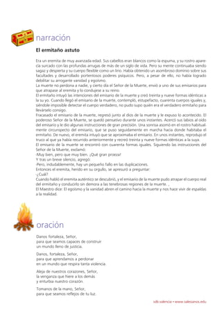 narración
El ermitaño astuto
Era un eremita de muy avanzada edad. Sus cabellos eran blancos como la espuma, y su rostro apare-
cía surcado con las profundas arrugas de más de un siglo de vida. Pero su mente continuaba siendo
sagaz y despierta y su cuerpo flexible como un lirio. Había obtenido un asombroso dominio sobre sus
facultades y desarrollado portentosos poderes psíquicos. Pero, a pesar de ello, no había logrado
debilitar su arrogante vanidad y egoísmo.
La muerte no perdona a nadie, y cierto día el Señor de la Muerte, envió a uno de sus emisarios para
que atrapase al eremita y lo condujese a su reino.
El ermitaño intuyó las intenciones del emisario de la muerte y creó treinta y nueve formas idénticas a
la su yo. Cuando llegó el emisario de la muerte, contempló, estupefacto, cuarenta cuerpos iguales y,
siéndole imposible detectar el cuerpo verdadero, no pudo supo quién era el verdadero ermitaño para
llevárselo consigo.
Fracasado el emisario de la muerte, regresó junto al dios de la muerte y le expuso lo acontecido. El
poderoso Señor de la Muerte, se quedó pensativo durante unos instantes. Acercó sus labios al oído
del emisario y le dio algunas instrucciones de gran precisión. Una sonrisa asomó en el rostro habitual-
mente circunspecto del emisario, que se puso seguidamente en marcha hacia donde habitaba el
ermitaño. De nuevo, el eremita intuyó que se aproximaba el emisario. En unos instantes, reprodujo el
truco al que ya había recurrido anteriormente y recreó treinta y nueve formas idénticas a la suya.
El emisario de la muerte se encontró con cuarenta formas iguales. Siguiendo las instrucciones del
Señor de la Muerte, exclamó:
-Muy bien, pero que muy bien. ¡Qué gran proeza!
Y tras un breve silencio, agregó:
-Pero, indudablemente, hay un pequeño fallo en las duplicaciones.
Entonces el eremita, herido en su orgullo, se apresuró a preguntar:
-¿Cuál?
Cuando habló el eremita auténtico se descubrió, y el emisario de la muerte pudo atrapar el cuerpo real
del ermitaño y conducirlo sin demora a las tenebrosas regiones de la muerte. ,
El Maestro dice: El egoísmo y la vanidad abren el camino hacia la muerte y nos hace vivir de espaldas
a la realidad.




oración
Danos fortaleza, Señor,
para que seamos capaces de construir
un mundo lleno de justicia.
Danos, fortaleza, Señor,
para que aprendamos a perdonar
en un mundo que respira tanta violencia.
Aleja de nuestros corazones, Señor,
la venganza que hiere a los demás
y enturbia nuestro corazón.
Tomanos de la mano, Señor,
para que seamos reflejos de tu luz.
                                                                      sdb valencia · www.salesianos.edu
 