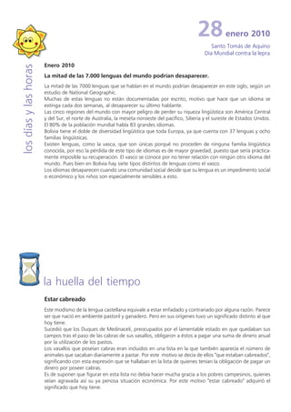 28           enero 2010
                                                                                                     Santo Tomás de Aquino
                                                                                                  Día Mundial contra la lepra

                       Enero 2010
los días y las horas


                       La mitad de las 7.000 lenguas del mundo podrían desaparecer.
                       La mitad de las 7000 lenguas que se hablan en el mundo podrían desaparecer en este siglo, según un
                       estudio de National Geographic.
                       Muchas de estas lenguas no están documentadas por escrito, motivo que hace que un idioma se
                       extinga cada dos semanas, al desaparecer su último hablante.
                       Las cinco regiones del mundo con mayor peligro de perder su riqueza lingüística son América Central
                       y del Sur, el norte de Australia, la meseta noroeste del pacífico, Siberia y el sureste de Estados Unidos.
                       El 80% de la población mundial habla 83 grandes idiomas.
                       Bolivia tiene el doble de diversidad lingüística que toda Europa, ya que cuenta con 37 lenguas y ocho
                       familias lingüísticas.
                       Existen lenguas, como la vasca, que son únicas porqué no proceden de ninguna familia lingüística
                       conocida, por eso la pérdida de este tipo de idiomas es de mayor gravedad, puesto que sería práctica-
                       mente imposible su recuperación. El vasco se conoce por no tener relación con ningún otro idioma del
                       mundo. Pues bien en Bolivia hay siete tipos distintos de lenguas como el vasco.
                       Los idiomas desaparecen cuando una comunidad social decide que su lengua es un impedimento social
                       o económico y los niños son especialmente sensibles a esto.




                       la huella del tiempo
                       Estar cabreado
                       Este modismo de la lengua castellana equivale a estar enfadado y contrariado por alguna razón. Parece
                       ser que nació en ambiente pastoril y ganadero. Pero en sus orígenes tuvo un significado distinto al que
                       hoy tiene.
                       Sucedió que los Duques de Medinaceli, preocupados por el lamentable estado en que quedaban sus
                       campos tras el paso de las cabras de sus vasallos, obligaron a éstos a pagar una suma de dinero anual
                       por la utilización de los pastos.
                       Los vasallos que poseían cabras eran incluidos en una lista en la que también aparecía el número de
                       animales que sacaban diariamente a pastar. Por este motivo se decía de ellos "que estaban cabreados",
                       significando con esta expresión que se hallaban en la lista de quienes tenían la obligación de pagar un
                       dinero por poseer cabras.
                       Es de suponer que figurar en esta lista no debía hacer mucha gracia a los pobres campesinos, quienes
                       veían agravada así su ya penosa situación económica. Por este motivo "estar cabreado" adquirió el
                       significado que hoy tiene.
 