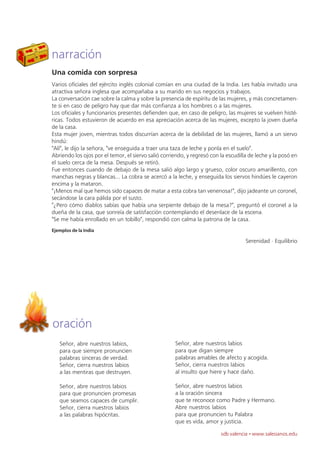 narración
Una comida con sorpresa
Varios oficiales del ejército inglés colonial comían en una ciudad de la India. Les había invitado una
atractiva señora inglesa que acompañaba a su marido en sus negocios y trabajos.
La conversación cae sobre la calma y sobre la presencia de espíritu de las mujeres, y más concretamen-
te si en caso de peligro hay que dar más confianza a los hombres o a las mujeres.
Los oficiales y funcionarios presentes defienden que, en caso de peligro, las mujeres se vuelven histé-
ricas. Todos estuvieron de acuerdo en esa apreciación acerca de las mujeres, excepto la joven dueña
de la casa.
Esta mujer joven, mientras todos discurrían acerca de la debilidad de las mujeres, llamó a un siervo
hindú:
"Alí", le dijo la señora, "ve enseguida a traer una taza de leche y ponla en el suelo".
Abriendo los ojos por el temor, el siervo salió corriendo, y regresó con la escudilla de leche y la posó en
el suelo cerca de la mesa. Después se retiró.
Fue entonces cuando de debajo de la mesa salió algo largo y grueso, color oscuro amarillento, con
manchas negras y blancas... La cobra se acercó a la leche, y enseguida los siervos hindúes le cayeron
encima y la mataron.
"¡Menos mal que hemos sido capaces de matar a esta cobra tan venenosa!", dijo jadeante un coronel,
secándose la cara pálida por el susto.
"¿Pero cómo diablos sabías que había una serpiente debajo de la mesa?", preguntó el coronel a la
dueña de la casa, que sonreía de satisfacción contemplando el desenlace de la escena.
"Se me había enrollado en un tobillo", respondió con calma la patrona de la casa.
Ejemplos de la India

                                                                                    Serenidad · Equilibrio




oración
   Señor, abre nuestros labios,                      Señor, abre nuestros labios
   para que siempre pronuncien                       para que digan siempre
   palabras sinceras de verdad.                      palabras amables de afecto y acogida.
   Señor, cierra nuestros labios                     Señor, cierra nuestros labios
   a las mentiras que destruyen.                     al insulto que hiere y hace daño.

   Señor, abre nuestros labios                       Señor, abre nuestros labios
   para que pronuncien promesas                      a la oración sincera
   que seamos capaces de cumplir.                    que te reconoce como Padre y Hermano.
   Señor, cierra nuestros labios                     Abre nuestros labios
   a las palabras hipócritas.                        para que pronuncien tu Palabra
                                                     que es vida, amor y justicia.

                                                                         sdb valencia · www.salesianos.edu
 