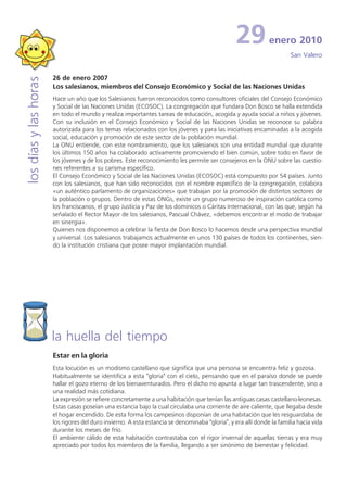 29           enero 2010
                                                                                                                       San Valero


                       26 de enero 2007
los días y las horas


                       Los salesianos, miembros del Consejo Económico y Social de las Naciones Unidas
                       Hace un año que los Salesianos fueron reconocidos como consultores oficiales del Consejo Económico
                       y Social de las Naciones Unidas (ECOSOC). La congregación que fundara Don Bosco se halla extendida
                       en todo el mundo y realiza importantes tareas de educación, acogida y ayuda social a niños y jóvenes.
                       Con su inclusión en el Consejo Económico y Social de las Naciones Unidas se reconoce su palabra
                       autorizada para los temas relacionados con los jóvenes y para las iniciativas encaminadas a la acogida
                       social, educación y promoción de este sector de la población mundial.
                       La ONU entiende, con este nombramiento, que los salesianos son una entidad mundial que durante
                       los últimos 150 años ha colaborado activamente promoviendo el bien común, sobre todo en favor de
                       los jóvenes y de los pobres. Este reconocimiento les permite ser consejeros en la ONU sobre las cuestio-
                       nes referentes a su carisma específico.
                       El Consejo Económico y Social de las Naciones Unidas (ECOSOC) está compuesto por 54 países. Junto
                       con los salesianos, que han sido reconocidos con el nombre específico de la congregación, colabora
                       «un auténtico parlamento de organizaciones» que trabajan por la promoción de distintos sectores de
                       la población o grupos. Dentro de estas ONGs, existe un grupo numeroso de inspiración católica como
                       los franciscanos, el grupo Justicia y Paz de los dominicos o Cáritas Internacional, con las que, según ha
                       señalado el Rector Mayor de los salesianos, Pascual Chávez, «debemos encontrar el modo de trabajar
                       en sinergia».
                       Quienes nos disponemos a celebrar la fiesta de Don Bosco lo hacemos desde una perspectiva mundial
                       y universal. Los salesianos trabajamos actualmente en unos 130 países de todos los continentes, sien-
                       do la institución cristiana que posee mayor implantación mundial.




                       la huella del tiempo
                       Estar en la gloria
                       Esta locución es un modismo castellano que significa que una persona se encuentra feliz y gozosa.
                       Habitualmente se identifica a esta "gloria" con el cielo, pensando que en el paraíso donde se puede
                       hallar el gozo eterno de los bienaventurados. Pero el dicho no apunta a lugar tan trascendente, sino a
                       una realidad más cotidiana.
                       La expresión se refiere concretamente a una habitación que tenían las antiguas casas castellano-leonesas.
                       Estas casas poseían una estancia bajo la cual circulaba una corriente de aire caliente, que llegaba desde
                       el hogar encendido. De esta forma los campesinos disponían de una habitación que les resguardaba de
                       los rigores del duro invierno. A esta estancia se denominaba "gloria", y era allí donde la familia hacía vida
                       durante los meses de frío.
                       El ambiente cálido de esta habitación contrastaba con el rigor invernal de aquellas tierras y era muy
                       apreciado por todos los miembros de la familia, llegando a ser sinónimo de bienestar y felicidad.
 