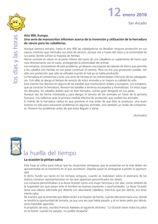 12           enero 2010
                                                                                                               San Arcadio


                       Año 900. Europa.
los días y las horas


                       Una serie de manuscritos informan acerca de la invención y utilización de la herradura
                       de clavos para las caballerías.
                       Aunque parezca extraño, hasta el año 900 las cabalgaduras no llevaban ninguna protección en sus
                       cascos, extremo que mermaba sus años de servicio, porque era a través del casco y la extremidad de
                       sus patas donde sufrían la mayoría de heridas.
                       Herrar consiste en clavar en la parte inferior del casco de una caballería un suplemento de hierro que
                       roza directamente con el suelo, protegiendo la extremidad del animal.
                       Los romanos, conocedores de este problema, ya idearon una especie de calzado de hierro que permitía
                       a los caballos con heridas en sus patas continuar el camino. Pero no era una protección estable, tan
                       sólo una protección que sólo se utilizaba cuando el mal ya se había producido.
                       La herradura es preventiva y evita una serie de heridas en las extremidades inferiores de las cabalgadu-
                       ras. Con ellas se alarga el tiempo de servicio de estos animales y se mejora su calidad de vida.
                       Este invento fue decisivo en alguna de las batallas que mantuvieron árabes y europeos. Los europeos,
                       que ya conocían la herradura, llevaron las batallas a terrenos escarpados y montañosos. En estos luga-
                       res abruptos, los caballos árabes que no iban herrados, sufrían gran desgaste en sus patas.
                       Aunque sea de forma interesada y para alargar el servicio de los animales en favor de la persona
                       humana, nos hallamos ante la primera medida efectiva de protección que reciben los animales.
                       El interés de la herradura radica en que previene el mal antes de que éste se produzca. Una buen
                       invento no sólo para solucionar problemas en algunos animales, sino también un modo de comportar-
                       se: Prevenir los problemas antes de que estos lleguen a darse.

                                                                                                                   (Animales)




                       la huella del tiempo
                       La ocasión la pintan calva
                       Esta frase se utiliza para indicar que las situaciones ventajosas que se presentan en la vida deben ser
                       aprovechadas en el momento en el que acontecen. Dejarlas pasar es arriesgarse a perder la oportuni-
                       dad.
                       El dicho hunde sus raíces en los tiempos antiguos, cuando se realizaban sobre el escenario de los
                       teatros romanos representaciones en las que aparecían personificados los dioses.
                       Los romanos personificaban a la diosa Ocasión como una mujer hermosa y con alas, como símbolo de
                       la fugacidad con que pasan ante el hombre las buenas ocasiones u oportunidades. La diosa Ocasión
                       tenía una cabeza adornada por delante con abundante cabellera, mientras que por detrás, era total-
                       mente calva.
                       De manera que se entendía que debía recibir a la Ocasión de frente, cuando ella venía hacia uno, donde
                       se tendría la oportunidad de tomarla, ya que una vez que había pasado -y al no tener pelos por detrás-
                       sería imposible agarrarla.
                       A propósito de esto, escribió Francois Rabelais el siguiente aforismo: "La Ocasión tiene todos los pelos
                       en la frente: cuando ha pasado, no podéis atraparla".
 