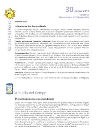 30           enero 2010
                                                                                                                 San Lesmes
                                                                                       Día escolar de la No-Violencia y la Paz

                       30 enero 2010
los días y las horas



                       La herencia de Don Bosco en España
                       En España trabajan algo más de 1.200 salesianos en colegios, centros juveniles, parroquias, centros de
                       atención a jóvenes en riesgo de exclusión, escuelas de tiempo libre y catequesis, editoriales y librerías.
                       Junto a ellos, miles de educadores, animadores y catequistas colaboran, según el estilo educativo here-
                       dado de San Juan Bosco, en esta tarea de evangelización de la juventud, especialmente de los ambien-
                       tes populares.
                       Colegios y Centros de Formación Profesional: De los 98 centros educativos salesianos en España,
                       que imparten desde Infantil hasta Bachillerato y FP, 70 ofrecen FP con el fin de preparar a los jóvenes
                       para insertarse en el mundo del trabajo, siguiendo la finalidad marcada por San Juan Bosco de hacer
                       “buenos cristianos y honrados ciudadanos”. Más de 4.500 profesores atienden a unos 80.000 alum-
                       nos que acuden a los colegios salesianos.
                       Centros Juveniles: Una obra característica de los Salesianos, desde la fundación de la Congregación,
                       es el centro juvenil (84) y el oratorio o prejuvenil (99). Son estructuras destinadas a la educación de los
                       niños y jóvenes en el tiempo libre y en la maduración en la fe. En este tipo de obras se atiende a unos
                       38.000 preadolescentes y adolescentes. Colaboran cerca de 3.000 animadores y monitores.
                       Acción social: La atención a jóvenes en situación de riesgo o de exclusión social se realiza a través de
                       100 proyectos sociales que llevan adelante las plataformas sociales salesianas. En la actualidad son 51
                       centros extendidos por todo el Estado, donde se atiende a más de 10.000 destinatarios entre chicos,
                       jóvenes y adultos en situación de riesgo social.
                       Parroquias: En España hay 73 parroquias (y 24 iglesias públicas) que las diferentes diócesis han confia-
                       do a la Congregación Salesiana.
                       En el mundo hay 16.568 salesianos que hacen realidad el estilo educativo de Don Bosco en 130 países.




                       la huella del tiempo
                       @, un símbolo que nace en la edad media
                       El signo "@" nació de las manos de los amanuenses medievales quienes, deseosos de ahorrar pergami-
                       no, abreviaban expresiones. Cuando se encontraban con la palabra latina "ad" (que significa "hacia")
                       escribían la letra "a" y enrollaban sobre ella el trazo de la "d".
                       Hasta hace muy poco tiempo @ era un signo perdido en el teclado de algunas viejas máquinas de
                       escribir. A partir de su introducción en el correo electrónico de Internet, ha experimentado un renacer.
                       El signo en cuestión fue rescatado por el norteamericano Ray Tomlinson, precursor del correo electró-
                       nico. Este programador de informática lo utilizó en 1971 para separar un nombre de un lugar en una
                       dirección de correo electrónico. De esta forma mandó el primer mensaje de un ordenador Digital DDP-
                       10 a otro similar; dos ordenadores primitivos del tamaño de una nevera.
                       Recibe diversos nombres: En Sudáfrica se le conoce como "Cola de mono", en Italia como "Caracol", en
                       China como "Ratoncito"... En España y Latinoamérica se le denomina "arroba", que originariamente fue
                       una medida de peso equivalente a 11'5 kilogramos que se escribió con el símbolo @.
 