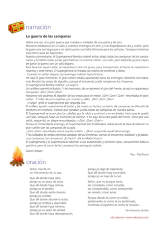 narración
La guerra de las campanas
Había una vez una gran guerra que mataba a soldados de una parte y de otra.
Nosotros estábamos en un lado y nuestros enemigos en otro, y nos disparábamos día y noche, pero
la guerra era tan larga que a un cierto punto nos faltó el bronce para los cañones. Tampoco teníamos
más hierro para las bayonetas
Nuestro comandante, el Supergeneral Bomba ordenó echar abajo todas las campanas de los campa-
narios y fundirlas todas juntas para fabricar un enorme cañón: uno solo, pero bastante grueso capaz
de ganar la guerra con un solo disparo.
Para levantar aquel cañón se necesitaron cien mil grúas; para transportarlo al frente se necesitaron
noventa y siete trenes. El Supergeneral se frotaba las manos de contento y decía:
- Cuando mi cañón dispare, los enemigos volarán hasta la luna.
He aquí el gran momento. El gran cañón estaba apuntando hacia los enemigos. Nosotros nos había-
mos llenado las orejas de algodón, porque el estruendo podía rompernos los tímpanos.
El Supergeneral Bomba ordenó: «¡Fuego!»
Un artillero oprimió el botón. Y de improviso, de un extremo al otro del frente, se oyó un gigantesco
campaneo: ¡Din! ¡Don! ¡Dan!
Nosotros nos sacamos el algodón de las orejas para oír mejor. ¡Din! ¡Don! ¡Dan! -retumbaba el gran
cañón. Y miles de ecos repetían por montes y valles: ¡Din! ¡Don! ¡Dan!
- ¡Fuego! -gritó el Supergeneral por segunda vez:
El artillero apretó nuevamente el botón y de nuevo un festivo concierto de campanas se difundió de
trinchera en trinchera. Parecía que sonaban juntas todas las campanas de nuestra patria.
El Supergeneral se arrancaba los cabellos por la rabia y continuó a arrancárselos hasta que le quedó
uno solo. Después hubo un momento de silencio. Y he aquí de la otra parte del frente, como por una
señal, respondió un alegre ensordecedor: «¡Din! ¡Don! ¡Dan!»
Porque el comandante enemigo, el Supermariscal Van Pestafrakas, había tenido la idea de fabricar un
gran cañón con las campanas de su país
- ¡Din! ¡Dan! -retumbaba ahora nuestro cañón. - ¡Don! -respondía aquel del enemigo.
Y los soldados de ambos ejércitos saltaban de las trincheras, corrían al encuentro, bailaban y gritaban:
¡Las campanas, las campanas! ¡Es fiesta! ¡Ha estallado la paz!
El Supergeneral y el Supermariscal subieron a sus automóviles y corrieron lejos, consumieron toda la
gasolina, pero el sonar de las campanas los perseguía todavía.
Gianni Rodari
                                                                                        Paz · Pacifismo

oración
   Señor, haz de mí                                 ponga yo algo de esperanza.
   un instrumento de tu paz.                        Que allí donde haya oscuridad,
                                                    ponga yo un rayo de tu luz.
   Que allí donde haya odio,
   ponga yo un poco de amor.                        Señor, que no busque tanto
   Que allí donde haya ofensa,                      ser consolado, como consolar,
   ponga yo el perdón.                              ser comprendido, como comprender
   Que allí donde exista división,                  ser amado, como amar.
   ponga yo unidad.
                                                    Porque dando es como se recibe,
   Que allí donde abunde la duda,
                                                    perdonando es como se es perdonado,
   ponga yo certeza y seguridad.
                                                    muriendo al egoísmo es como se resucita.
   Que allí donde haya mentira,
   ponga yo un poco de verdad.                                                      San Francisco de Asís
   Que allí donde haya desesperación,
                                                                       sdb valencia · www.salesianos.edu
 