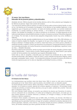 31           enero 2010
                                                                                                           San Juan Bosco
                                                                                        Patrono de la Formación Profesional

                       31 enero. San Juan Bosco.
los días y las horas


                       Educador de los jóvenes pobres y abandonados.
                       Alrededor del año 1850 la situación de las familias obreras y de los niños y jóvenes que trabajaban en
                       las fábricas era penosa. Según citan autores de la época:
                       «Las casas de los obreros están en sótanos, en cada uno de los cuales se hacina toda la familia, sin aire,
                       sin luz, mal olientes por la humedad y los desagües. En las fábricas no hay medidas higiénicas, ni más
                       reglamento que el impuesto por el patrón. Un salario de hambre permiten una nutrición totalmente
                       insuficiente. Su comida ordinaria es verdura hervida...» «A la fábrica no van solamente hombres y
                       mujeres. Van también los chiquillos, y su vida se convierte en un tormento. La fatiga (aguantan en pie
                       toda la jornada laboral, está prohibido sentarse), el sueño, el cansancio provocan frecuentes desgracias
                       en el trabajo. Por otro lado, la vida de estos pequeños desgraciados resulta muy corta» (Dolléans y
                       Villermé)
                       «En las hilaturas de seda, grandes establecimientos en los que trabajan entre 100 y 200 individuos, se
                       realiza el máximo empleo de chiquillos. Los lugares en los que se les emplea son tales que en poco
                       tiempo se idiotizan. El trabajo duraba, en invierno, hasta trece horas y en verano quince y dieciséis. El
                       ambiente húmedo y malsano, el tener que levantarse muy temprano, la larga permanencia en posicio-
                       nes incómodas provocaba, con mucha frecuencia, endurecimientos en las glándulas, raquitismo, tumo-
                       res fríos...» (Rodolfo Morando)
                       Don Bosco observa este panorama, siente en propia carne el dolor de tantos chiquillos y jóvenes explo-
                       tados y abandonados... y pone manos a la obra. Desde pequeño quiso ser «Buen Pastor» para ayudar
                       a crecer de forma positiva a los muchachos que mayores dificultades tenían.
                       Gasta toda su vida en acogerles y educarles para que mejoren las condiciones de su vida. Inventa
                       escuelas profesionales, abre talleres y clases de cultura, nuevos métodos de educación religiosa, patios
                       para jugar, acampadas, teatro, música... Es el amigo de los jóvenes, les ayuda, les quiere y les ofrece un
                       motivo de esperanza para vivir la vida con dignidad y profundidad humana y cristiana.
                                                                                                                      Don Bosco




                       la huella del tiempo
                       El Oratorio de Don Bosco
                       Los contemporáneos que escribían sobre don Bosco hacia 1850, lo vieron no sólo como al sacerdote
                       preocupado por el ser «Buen Pastor» para los jóvenes, sino también como un educador popular.
                       Un escritor llamado Casimiro Danna, define a Don Bosco: «Padre y hermano de niños y jóvenes, maestro y
                       educador. En el Oratorio se enseña, además de la historia sagrada y el catecismo, «Ios principios funda-
                       mentales de aritmética, el sistema métrico decimal y a los que no saben, también leer y escribir. Todo esto
                       para su educación moral y civil».
                       Otro autor llamado Casalis subraya «el provecho que obtienen los jóvenes que frecuentan el oratorio»
                       como la «educación de sus costumbres», el «cultivo de la inteligencia y del corazón», de modo que «en
                       poco tiempo adquieren un carácter afectuoso y civilizado y se entregan al trabajo y se hacen buenos
                       cristianos y óptimos ciudadanos».
                       El Oratorio ofrece acogida a muchachos que se hallan solos, sin familia y sin recursos. Don Bosco se
                       preocupa por encontrar un empleo a sus muchachos y especialmente a los huérfanos. Firma contratos de
                       aprendizaje para los aprendices huérfanos en lugar de sus padres y defiende los derechos laborales de los
                       jóvenes aprendices. Admisión, como internos, a muchachos dotados de buenas cualidades y moralmente
                       sanos, (de familias modestas) que dieran garantías de éxito en los estudios.
 