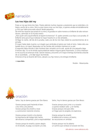 narración
Los tres hijos del rey
Érase un rey que tenía tres hijos. Poseía además muchas riquezas y posesiones que se extendían a lo
largo y ancho de su reino. Pero su gran tesoro eran sus tres hijos, a quienes amaba entrañablemente
y a los que había procurado educar desde pequeños.
De entre las riquezas que poseía en su reino, le gustaba en sobre manera un brillante de valor extraor-
dinario, admirado en el mundo entero.
¿Para quién sería aquel brillante al repartir la herencia? El padre sometió a sus hijos a una prueba. El
brillante sería para el que realizase la mayor hazaña en un día señalado...
Al llegar la noche, del día de la prueba, cada uno de los tres hijos relató los acontecimientos de la
jornada.
El mayor había dado muerte a un dragón que sembraba el pánico por todo el reino. Había sido una
batalla dura y sin igual. Regresaba con las heridas del combate impresas en su piel.
El segundo había vencido a diez hombres bien armados con la sola ayuda de una pequeña daga.
El tercero dijo: Yo no he tenido oportunidad de realizar ninguna gesta importante. Lo único interesan-
te me ocurrió al comenzar el día: Salí de mañana y encontré a mi mayor enemigo durmiendo al borde
de un acantilado... y le dejé seguir durmiendo.
Entonces el rey se levantó del trono, abrazó a su hijo menor y le entregó el brillante.

J. López Melu
                                                                                 Perdón · Misericordia




oración
Señor, hoy te damos gracias por Don Bosco.          Señor, hoy te damos gracias por Don Bosco.

Gracias porque pasó haciendo el bien                Gracias porque puso junto a su corazón
a los niños y los jóvenes.                          a quienes estaban solos y sin familia.
Gracias porque les enseñó a rezar                   Gracias porque creó para ellos
y a pronunciar oraciones sinceras.                  un hogar para la acogida y la esperanza.

Gracias porque mostró a los jóvenes              Gracias porque les enseñó
la importancia del trabajo bien hecho,           la belleza de la música y el teatro;
del esfuerzo compartido y de la responsabilidad. las excursiones en amistad.

Gracias porque le enseñó a poner alegría            Gracias porque nos ha abierto
en el estudio, el juego, la oración y la vida.      un camino que conduce al corazón de Dios.
                                                                       sdb valencia · www.salesianos.edu
 