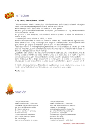 narración
El rey Darío y su cuidador de caballos

Darío, rey de Persia, estaba cazando un día cuando se encontró apartado de sus sirvientes. Cabalgaba
solo a través de una pradera y observó que un hombre corría hacia él.
-Es un enemigo, -pensó, y colocando una flecha en su arco, apuntó.
-Mi señor -gritó el hombre lleno de miedo-. No disparéis. ¿No me reconocéis? Soy vuestro caballerizo
y cuido de vuestros corceles.
-Da gracias a tu buen ángel -dijo Darío sonriendo, mientras guardaba la flecha-. Un minuto más y
estarías muerto.
El caballerizo rio nerviosamente, se acercó y se inclinó.
-Espero que me perdonéis, mi señor, si os ofrezco un consejo -dijo-. ¡Tiene que haber algo verdadera-
mente errado cuando un rey no distingue a un amigo de un enemigo! Una de las exigencias de la
gran posición que ocupáis es la de saber quién es cada uno de vuestros servidores.
He estado a menudo en vuestra presencia y hemos discutido varias veces sobre los caballos que cuido
para vos. Pero ahora, cuando corría lleno de alegría cruzando el prado para daros la bienvenida, no
deberíais haber pensado que era un enemigo.
-¿Veis todos estos corceles? -dijo el caballerizo extendiendo los brazos-. ¡Hay cientos de ellos, miles de
ellos! y conozco el nombre de todos. Nombrad uno y os lo traeré. Esta es la razón de que me
confiaseis este puesto. ¡Oh, majestad! Deberíais atender a vuestra grey con el mismo cuidado.
Darío, desde aquel día, se dirigió amablemente al hombre, grabó el consejo en su corazón e hizo
esfuerzos por conocer personalmente no sólo a los visires, sino también a quienes convivían con él.

El maestro de sabiduría enseña: El sonido más agradable que puede escuchar una persona es su
nombre pronunciado con afecto. Quien conoce a sus compañeros gana amigos.

Popular persa




oración

Señor, nuestro mundo                                 Señor, nuestro mundo
necesita mucha justicia y solidaridad.               necesita mucha justicia y solidaridad.
Todavía hay millones de niños y niñas                Señor, haz generosos nuestros corazones
que nunca tendrán la oportunidad                     para que en ellos quepan
de estrenar ropa nueva,                              las preocupaciones de los niños y niñas
de ir a una escuela para aprender,                   que son explotados en duros trabajos.
de tener un médico                                   Que sus manos encallecidas
cuando sufren por la enfermedad...                   pueda también coger libros para aprender,
Niños y niñas que nunca sabrán                       y juguetes para jugar...
qué es un juguete                                    Señor, nuestro mundo
o una tarde de fiesta con los amigos.                necesita mucha justicia y solidaridad.

                                                                         sdb valencia · www.salesianos.edu
 