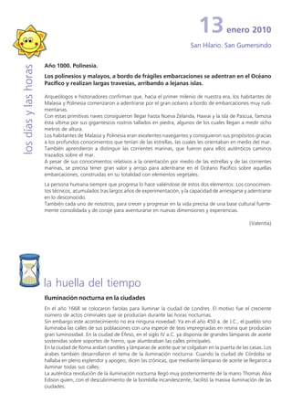 13
                                                                                          martes, 27 mayo2010
                                                                                                   enero ‘08
                                                                                          San Agustín de Cantorbery
                                                                                          San Hilario. San Gumersindo

                       Año 1000. Polinesia.
los días y las horas


                       Los polinesios y malayos, a bordo de frágiles embarcaciones se adentran en el Océano
                       Pacífico y realizan largas travesías, arribando a lejanas islas.

                       Arqueólogos e historiadores confirman que, hacia el primer milenio de nuestra era, los habitantes de
                       Malasia y Polinesia comenzaron a adentrarse por el gran océano a bordo de embarcaciones muy rudi-
                       mentarias.
                       Con estas primitivas naves consiguieron llegar hasta Nueva Zelanda, Hawai y la isla de Pascua, famosa
                       ésta última por sus gigantescos rostros tallados en piedra, algunos de los cuales llegan a medir ocho
                       metros de altura.
                       Los habitantes de Malasia y Polinesia eran excelentes navegantes y consiguieron sus propósitos gracias
                       a los profundos conocimientos que tenían de las estrellas, las cuales les orientaban en medio del mar.
                       También aprendieron a distinguir las corrientes marinas, que fueron para ellos auténticos caminos
                       trazados sobre el mar.
                       A pesar de sus conocimientos relativos a la orientación por medio de las estrellas y de las corrientes
                       marinas, se precisa tener gran valor y arrojo para adentrarse en el Océano Pacífico sobre aquellas
                       embarcaciones, construidas en su totalidad con elementos vegetales.
                       La persona humana siempre que progresa lo hace valiéndose de estos dos elementos: Los conocimien-
                       tos técnicos, acumulados tras largos años de experimentación, y la capacidad de arriesgarse y adentrarse
                       en lo desconocido.
                       También cada uno de nosotros, para crecer y progresar en la vida precisa de una base cultural fuerte-
                       mente consolidada y de coraje para aventurarse en nuevas dimensiones y experiencias.

                                                                                                                     (Valentía)




                       la huella del tiempo
                       Iluminación nocturna en la ciudades
                       En el año 1668 se colocaron farolas para iluminar la ciudad de Londres. El motivo fue el creciente
                       número de actos criminales que se producían durante las horas nocturnas.
                       Sin embargo este acontecimiento no era ninguna novedad: Ya en el año 450 a. de J.C., el pueblo sirio
                       iluminaba las calles de sus poblaciones con una especie de teas impregnadas en resina que producían
                       gran luminosidad. En la ciudad de Éfeso, en el siglo IV a.C. ya disponía de grandes lámparas de aceite
                       sostenidas sobre soportes de hierro, que alumbraban las calles principales.
                       En la ciudad de Roma ardían candiles y lámparas de aceite que se colgaban en la puerta de las casas. Los
                       árabes también desarrollaron el tema de la iluminación nocturna: Cuando la ciudad de Córdoba se
                       hallaba en pleno esplendor y apogeo, dicen las crónicas, que mediante lámparas de aceite se llegaron a
                       iluminar todas sus calles.
                       La auténtica revolución de la iluminación nocturna llegó muy posteriormente de la mano Thomas Alva
                       Edison quien, con el descubrimiento de la bombilla incandescente, facilitó la masiva iluminación de las
                       ciudades.
 
