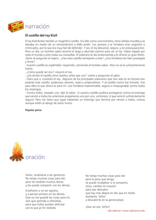 narración
El castillo del rey Kizil
El rey Kizil-Arslan heredó un magnífico castillo. Era alto como una montaña, tenía sólidas murallas y se
elevaba en medio de un extraordinario y bello jardín. Los accesos a la fortaleza eran angostos e
intrincados, por lo que era muy fácil de defender. Y así, el rey descansó, seguro, y sin preocupaciones.
Pero un día, un hombre sabio recorrió el largo y aburrido camino para ver al rey. Había viajado por
todo el mundo y visto todas sus maravillas. El soberano le dio la bienvenida y le ofreció un gran festín.
-Dime -le preguntó al viajero-. ¿Has visto castillo semejante a este? ¿Una fortaleza tan bien protegida
y firme?
- Vuestro castillo es espléndido -respondió, sonriendo el hombre sabio-. Pero no es lo suficientemente
fuerte.
- ¿Cómo puede ser eso? -inquirió el rey.
- ¿Ha tenido el castillo otros dueños antes que vos? -volvió a preguntar el sabio.
- Claro que sí -contestó el rey-. Algunos de los principales soberanos que han sido en la historia han
poseído este castillo: poderosos señores, reyes y emperadores. Y el castillo nunca fue tomado. Fue
para ellos lo que ahora es para mí: una fortaleza impenetrable, segura e inexpugnable contra todos
los enemigos.
- Contra todos, excepto uno -dijo el sabio-. Si vuestro castillo pudiera protegeros contra el enemigo
que venció a todos los anteriores propietarios uno por uno, ¡entonces, sí que sería lo suficientemente
seguro! Pero me temo que sigue habiendo un enemigo que termina por vencer a todos, incluso
aunque estén al abrigo de estos muros.

Popular persa




oración

Señor, enséñame a ser generoso.                     No tengo muchas cosas para dar
No tengo muchas cosas para dar,                     pero lo poco que tengo
pero he recibido muchos dones                       se puede multiplicar si lo comparto.
y los puedo compartir con los demás.                Jesús, cambia mi corazón
Enséñame a no ser egoísta,                          para que descubra
y a pensar primero en los demás.                    que hay más alegría en dar que en recibir.
Que no me guarde las cosas para mí,                 Ayúdame, Señor
sino que aprenda a ofrecerlas,                      a descubrirte en la generosidad.
para que todos puedan disfrutar
con lo que yo he recibido.                          ¡Que así sea, Señor!
                                                                        sdb valencia · www.salesianos.edu
 