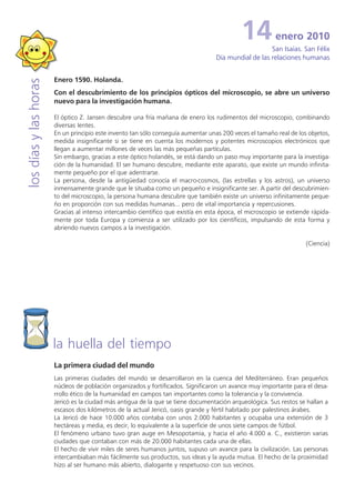 14          enero 2010
                                                                                                      San Isaías. San Félix
                                                                                   Día mundial de las relaciones humanas


                       Enero 1590. Holanda.
los días y las horas


                       Con el descubrimiento de los principios ópticos del microscopio, se abre un universo
                       nuevo para la investigación humana.

                       El óptico Z. Jansen descubre una fría mañana de enero los rudimentos del microscopio, combinando
                       diversas lentes.
                       En un principio este invento tan sólo conseguía aumentar unas 200 veces el tamaño real de los objetos,
                       medida insignificante si se tiene en cuenta los modernos y potentes microscopios electrónicos que
                       llegan a aumentar millones de veces las más pequeñas partículas.
                       Sin embargo, gracias a este óptico holandés, se está dando un paso muy importante para la investiga-
                       ción de la humanidad. El ser humano descubre, mediante este aparato, que existe un mundo infinita-
                       mente pequeño por el que adentrarse.
                       La persona, desde la antigüedad conocía el macro-cosmos, (las estrellas y los astros), un universo
                       inmensamente grande que le situaba como un pequeño e insignificante ser. A partir del descubrimien-
                       to del microscopio, la persona humana descubre que también existe un universo infinitamente peque-
                       ño en proporción con sus medidas humanas... pero de vital importancia y repercusiones.
                       Gracias al intenso intercambio científico que existía en esta época, el microscopio se extiende rápida-
                       mente por toda Europa y comienza a ser utilizado por los científicos, impulsando de esta forma y
                       abriendo nuevos campos a la investigación.

                                                                                                                     (Ciencia)




                       la huella del tiempo
                       La primera ciudad del mundo
                       Las primeras ciudades del mundo se desarrollaron en la cuenca del Mediterráneo. Eran pequeños
                       núcleos de población organizados y fortificados. Significaron un avance muy importante para el desa-
                       rrollo ético de la humanidad en campos tan importantes como la tolerancia y la convivencia.
                       Jericó es la ciudad más antigua de la que se tiene documentación arqueológica. Sus restos se hallan a
                       escasos dos kilómetros de la actual Jericó, oasis grande y fértil habitado por palestinos árabes.
                       La Jericó de hace 10.000 años contaba con unos 2.000 habitantes y ocupaba una extensión de 3
                       hectáreas y media, es decir, lo equivalente a la superficie de unos siete campos de fútbol.
                       El fenómeno urbano tuvo gran auge en Mesopotamia, y hacia el año 4.000 a. C., existieron varias
                       ciudades que contaban con más de 20.000 habitantes cada una de ellas.
                       El hecho de vivir miles de seres humanos juntos, supuso un avance para la civilización. Las personas
                       intercambiaban más fácilmente sus productos, sus ideas y la ayuda mutua. El hecho de la proximidad
                       hizo al ser humano más abierto, dialogante y respetuoso con sus vecinos.
 