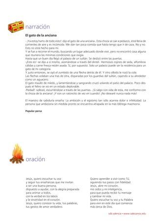 narración
El gato de la anciana
- ¡Ya estoy harto de todo esto! -dijo el gato de una anciana-. Esta choza se cae a pedazos, está llena de
corrientes de aire y es incómoda. Me dan tan poca comida que hasta tengo que ir de caza. No y no.
Esto no está hecho para mí.
Y se fue a recorrer el mundo, buscando un lugar adecuado donde vivir, pero no encontró casa alguna
que reuniera las mínimas condiciones que exigía.
Hasta que un buen día llegó al palacio de un sultán. Se deslizó entre las puertas.
-¡Esto es! -se dijo a sí mismo, asomándose a través del dintel-. Hermosos cojines de seda, alfombras
cálidas y carne fresca recién asada. Sí, por supuesto. Solo un palacio puede ser la residencia para un
gato de mi categoría.
Y justo entonces, se oyó el zumbido de una flecha detrás de él. Y otro silbido le rozó la cola.
Las flechas volaban una tras de otra, disparadas por los guardias del sultán, cayendo a su alrededor
como un aguacero.
El gato maulló de miedo, y lamentándose y sangrando cruzó volando el patio del palacio. Poco des-
pués el felino se vio en un estado deplorable.
-Piedad! -sollozó, escurriéndose a través de las puertas-. ¡Si salgo con vida de esta, me conformo con
la choza de la anciana! ¡Y con un ratoncito de vez en cuando! ¡No desearé nunca nada más!

El maestro de sabiduría enseña: La ambición y el egoísmo tan sólo acarrea dolor e infelicidad. La
persona que ambiciona sin medida pronto se encuentra atrapada en la más lóbrega mazmorra.

Popular persa




oración

Jesús, quiero escuchar tu voz                           Quiero aprender a vivir como Tú,
y seguir tus enseñanzas que me invitan                  siguiendo tus pasos con fidelidad.
a ser una buena persona,                                Jesús, abre mi corazón,
dispuesto a ayudar, con la alegría preparada            mis oídos y mi inteligencia,
para animar a todos,                                    para que pueda recibir tu mensaje
con la verdad en los labios                             y cambiar mi vida.
y la sinceridad en el corazón.                          Quiero escuchar tu voz y tu Palabra
Jesús, quiero conocer tu vida, tus palabras,            para vivir en este día que comienza
tus gestos de amor verdadero.                           más cerca de Dios.

                                                                        sdb valencia · www.salesianos.edu
 