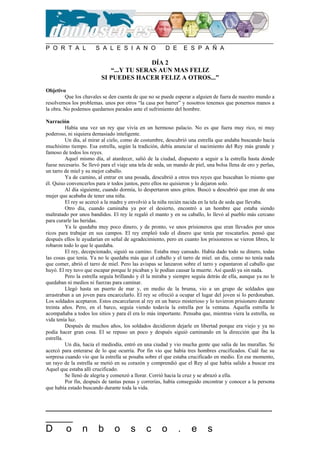 P O R T A L S A L E S I A N O D E E S P A Ñ A
__________________________________________
_____
D o n b o s c o . e s
DÍA 2
“...Y TU SERAS AUN MAS FELIZ
SI PUEDES HACER FELIZ A OTROS...”
Objetivo
Que los chavales se den cuenta de que no se puede esperar a alguien de fuera de nuestro mundo a
resolvernos los problemas. unos por otros “la casa por barrer” y nosotros tenemos que ponernos manos a
la obra. No podemos quedarnos parados ante el sufrimiento del hombre.
Narración
Había una vez un rey que vivía en un hermoso palacio. No es que fuera muy rico, ni muy
poderoso, ni siquiera demasiado inteligente.
Un día, al mirar al cielo, como de costumbre, descubrió una estrella que andaba buscando hacía
muchísimo tiempo. Esa estrella, según la tradición, debía anunciar el nacimiento del Rey más grande y
famoso de todos los reyes.
Aquel mismo día, al atardecer, salió de la ciudad, dispuesto a seguir a la estrella hasta donde
fuese necesario. Se llevó para el viaje una tela de seda, un mando de piel, una bolsa llena de oro y perlas,
un tarro de miel y su mejor caballo.
Ya de camino, al entrar en una posada, descubrió a otros tres reyes que buscaban lo mismo que
él. Quiso convencerlos para ir todos juntos, pero ellos no quisieron y lo dejaron solo.
Al día siguiente, cuando dormía, lo despertaron unos gritos. Buscó u descubrió que eran de una
mujer que acababa de tener una niña.
El rey se acercó a la madre y envolvió a la niña recién nacida en la tela de seda que llevaba.
Otro día, cuando caminaba ya por el desierto, encontró a un hombre que estaba siendo
maltratado por unos bandidos. El rey le regaló el manto y en su caballo, lo llevó al pueblo más cercano
para curarle las heridas.
Ya le quedaba muy poco dinero, y de pronto, ve unos prisioneros que eran llevados por unos
ricos para trabajar en sus campos. El rey empleó todo el dinero que tenía par rescatarlos. pensó que
después ellos le ayudarían en señal de agradecimiento, pero en cuanto los prisioneros se vieron libres, le
robaron todo lo que le quedaba.
El rey, decepcionado, siguió su camino. Estaba muy cansado. Había dado todo su dinero, todas
las cosas que tenía. Ya no le quedaba más que el caballo y el tarro de miel. un día, como no tenía nada
que comer, abrió el tarro de miel. Pero las avispas se lanzaron sobre el tarro y espantaron al caballo que
huyó. El rey tuvo que escapar porque le picaban y le podían causar la muerte. Así quedó ya sin nada.
Pero la estrella seguía brillando y él la miraba y siempre seguía detrás de ella, aunque ya no le
quedaban ni medios ni fuerzas para caminar.
Llegó hasta un puerto de mar y, en medio de la bruma, vio a un grupo de soldados que
arrastraban a un joven para encarcelarlo. El rey se ofreció a ocupar el lugar del joven si lo perdonaban.
Los soldados aceptaron. Estos encarcelaron al rey en un barco misterioso y lo tuvieron prisionero durante
treinta años. Pero, en el barco, seguía viendo todavía la estrella por la ventana. Aquella estrella le
acompañaba a todos los sitios y para él era lo más importante. Pensaba que, mientras viera la estrella, su
vida tenía luz.
Después de muchos años, los soldados decidieron dejarle en libertad porque era viejo y ya no
podía hacer gran cosa. El se repuso un poco y después siguió caminando en la dirección que iba la
estrella.
Un día, hacia el mediodía, entró en una ciudad y vio mucha gente que salía de las murallas. Se
acercó para enterarse de lo que ocurría. Por fin vio que había tres hombres crucificados. Cuál fue su
sorpresa cuando vio que la estrella se posaba sobre el que estaba crucificado en medio. En ese momento,
un rayo de la estrella se metió en su corazón y comprendió que el Rey al que había salido a buscar era
Aquel que estaba allí crucificado.
Se llenó de alegría y comenzó a llorar. Corrió hacia la cruz y se abrazó a ella.
Por fin, después de tantas penas y correrías, había conseguido encontrar y conocer a la persona
que había estado buscando durante toda la vida.
 