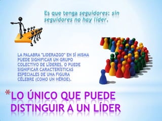 Es que tenga seguidores: sin seguidores no hay líder.La palabra "liderazgo" en sí misma puede significar un grupo colectivo de líderes, o puede significar características especiales de una figura célebre (como un héroe).Lo único que puede distinguir a un líder