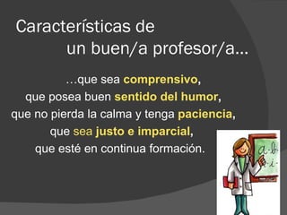 Características de    un buen/a profesor/a… … que sea  comprensivo , que posea buen  sentido del humor , que no pierda la calma y tenga  paciencia ,   que  sea  justo e imparcial ,   que esté en continua formación.  