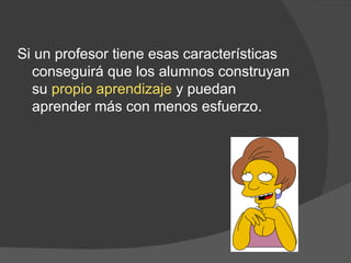 Si un profesor tiene esas características conseguirá que los alumnos construyan su  propio aprendizaje  y puedan aprender más con menos esfuerzo. 