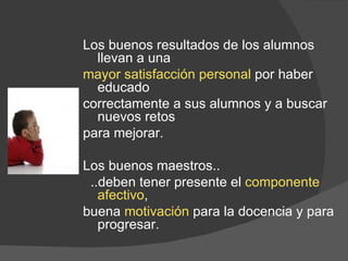 Los buenos resultados de los alumnos llevan a una  mayor satisfacción personal  por haber educado  correctamente a sus alumnos y a buscar nuevos retos  para mejorar. Los buenos maestros.. ..deben tener presente el  componente afectivo ,  buena  motivación  para la docencia y para progresar. 