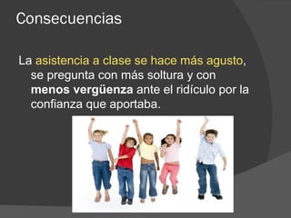 Consecuencias La  asistencia a clase se hace más agusto , se pregunta con más soltura y con  menos vergüenza  ante el ridículo por la confianza que aportaba. 