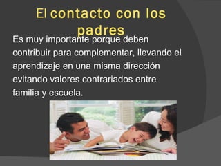 El  contacto con los padres Es muy importante porque deben  contribuir para complementar, llevando el  aprendizaje en una misma dirección  evitando valores contrariados entre  familia y escuela.  