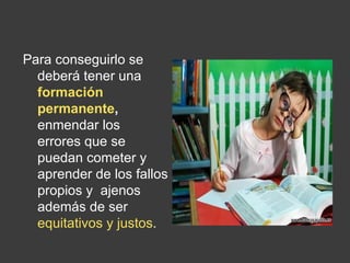 Para conseguirlo se deberá tener una  formación permanente ,  enmendar los  errores que se puedan cometer y aprender de los fallos propios y  ajenos además de ser  equitativos y justos .  