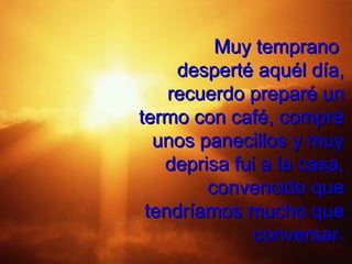 Muy temprano
     desperté aquél día,
    recuerdo preparé un
termo con café, compré
  unos panecillos y muy
   deprisa fui a la casa,
        convencido que
 tendríamos mucho que
              conversar.
 