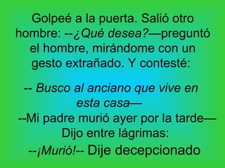 Golpeé a la puerta. Salió otro
hombre: --¿Qué desea?—preguntó
  el hombre, mirándome con un
  gesto extrañado. Y contesté:
 -- Busco al anciano que vive en
           esta casa—
--Mi padre murió ayer por la tarde—
        Dijo entre lágrimas:
  --¡Murió!-- Dije decepcionado
 