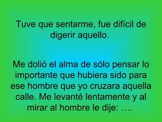 Tuve que sentarme, fue difícil de
        digerir aquello.


Me dolió el alma de sólo pensar lo
 importante que hubiera sido para
ese hombre que yo cruzara aquella
 calle. Me levanté lentamente y al
    mirar al hombre le dije: ….
 