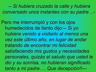 -- Si hubiera cruzado la calle y hubiera
conversado unos instantes con su padre…-

Pero me interrumpió y con los ojos
 humedecidos de llanto dijo:-- Si yo
 hubiera venido a visitarlo al menos una
 vez este último año, en lugar de andar
 tratando de encontrar mi felicidad
 satisfaciendo mis gustos y necesidades
 personales, quizás el saludo que usted le
 dio y su sonrisa, no hubieran significado
 tanto a mi padre…. Que decepción!!—
 