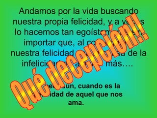 Andamos por la vida buscando
nuestra propia felicidad, y a veces
 lo hacemos tan egoístamente sin
    importar que, al conseguirla,
nuestra felicidad sea la causa de la
   infelicidad de alguien más….

     …y peor aún, cuando es la
    infelicidad de aquel que nos
                 ama.
 