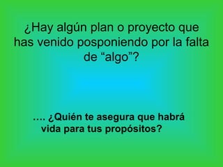 ¿Hay algún plan o proyecto que
has venido posponiendo por la falta
            de “algo”?



   …. ¿Quién te asegura que habrá
    vida para tus propósitos?
 