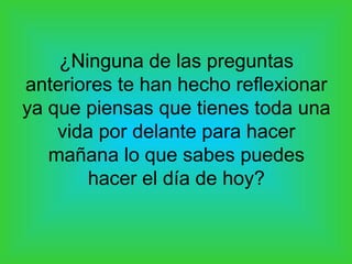 ¿Ninguna de las preguntas
anteriores te han hecho reflexionar
ya que piensas que tienes toda una
    vida por delante para hacer
   mañana lo que sabes puedes
        hacer el día de hoy?
 