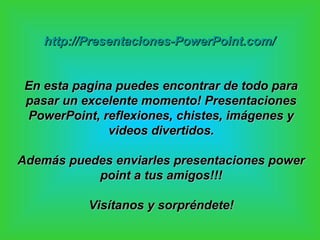http://Presentaciones-PowerPoint.com/


 En esta pagina puedes encontrar de todo para
 pasar un excelente momento! Presentaciones
 PowerPoint, reflexiones, chistes, imágenes y
              videos divertidos.

Además puedes enviarles presentaciones power
           point a tus amigos!!!

           Visítanos y sorpréndete!
 
