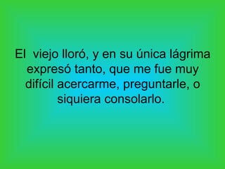 El viejo lloró, y en su única lágrima
  expresó tanto, que me fue muy
  difícil acercarme, preguntarle, o
          siquiera consolarlo.
 