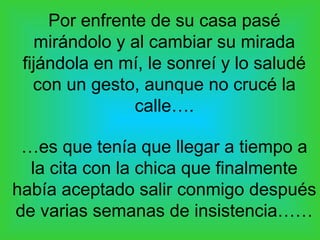 Por enfrente de su casa pasé
   mirándolo y al cambiar su mirada
 fijándola en mí, le sonreí y lo saludé
   con un gesto, aunque no crucé la
                calle….

 …es que tenía que llegar a tiempo a
  la cita con la chica que finalmente
había aceptado salir conmigo después
de varias semanas de insistencia……
 