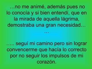 …no me animé, además pues no
lo conocía y si bien entendí, que en
    la mirada de aquella lágrima,
 demostraba una gran necesidad…
                  …

….. seguí mi camino pero sin lograr
convencerme que hacía lo correcto
 por no seguir los impulsos de mi
             corazón.
 