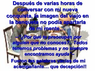 Después de varias horas de
     conversar con mi nueva
conquista, la imagen del viejo en
 la banqueta no podía apartarla
         de mi mente…
   --“¿Por qué te preocupas por
 alguien que no conoces?.. Todos
 tenemos problemas y no siempre
       encontramos ayuda”–
 Fueron las palabras vacías de mi
  acompañante… que decepción!!
 
